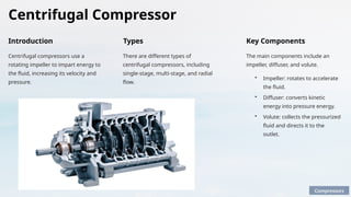 Centrifugal Compressor
Introduction
Centrifugal compressors use a
rotating impeller to impart energy to
the fluid, increasing its velocity and
pressure.
Key Components
The main components include an
impeller, diffuser, and volute.
• Impeller: rotates to accelerate
the fluid.
• Diffuser: converts kinetic
energy into pressure energy.
• Volute: collects the pressurized
fluid and directs it to the
outlet.
Types
There are different types of
centrifugal compressors, including
single-stage, multi-stage, and radial
flow.
Compressors
 