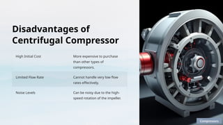 Disadvantages of
Centrifugal Compressor
High Initial Cost More expensive to purchase
than other types of
compressors.
Limited Flow Rate Cannot handle very low flow
rates effectively.
Noise Levels Can be noisy due to the high-
speed rotation of the impeller.
Compressors
 
