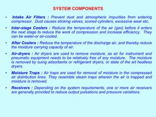 SYSTEM COMPONENTS
• Intake Air Filters : Prevent dust and atmospheric impurities from entering
compressor. Dust causes sticking valves, scored cylinders, excessive wear etc.
• Inter-stage Coolers : Reduce the temperature of the air (gas) before it enters
the next stage to reduce the work of compression and increase efficiency. They
can be water-or air-cooled.
• After Coolers : Reduce the temperature of the discharge air, and thereby reduce
the moisture carrying capacity of air.
• Air-dryers : Air dryers are used to remove moisture, as air for instrument and
pneumatic equipment needs to be relatively free of any moisture. The moisture
is removed by suing adsorbents or refrigerant dryers, or state of the art heatless
dryers.
• Moisture Traps : Air traps are used for removal of moisture in the compressed
air distribution lines. They resemble steam traps wherein the air is trapped and
moisture is removed.
• Receivers : Depending on the system requirements, one or more air receivers
are generally provided to reduce output pulsations and pressure variations.
 