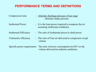 PERFORMANCE TERMS AND DEFINITIONS
Compression ratio : Absolute discharge pressure of last stage
Absolute intake pressure
Isothermal Power : It is the least power required to compress the air
assuming isothermal conditions.
Isothermal Efficiency : The ratio of Isothermal power to shaft power
Volumetric efficiency : The ratio of Free air delivered to compressor swept
volume
Specific power requirement: The ratio of power consumption (in kW ) to the
volume delivered at ambient conditions.
 