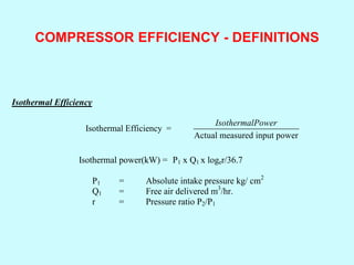 COMPRESSOR EFFICIENCY - DEFINITIONS
Isothermal Efficiency
Isothermal Efficiency =
Actual measured input power
IsothermalPower
Isothermal power(kW) = P1 x Q1 x loger/36.7
P1 = Absolute intake pressure kg/ cm2
Q1 = Free air delivered m3
/hr.
r = Pressure ratio P2/P1
 