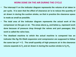 WORK DONE ON THE AIR DURING THE CYCLE
• The intercept V on the indicator diagram represents the volume of air taken in
per cycle. It is seen that the effect of clearance air is to reduce the quantity of
air drawn in during the suction stroke, so that in practice the clearance space
is made as small as possible.
• The total area of the indicator diagram represents the actual work of the
compressor on the gas or air. The areas above p2 and below p1 represent work
done because of pressure drop through the valves and port passages; this
work is called the valve loss.
• The idealized machine to which the actual machine is compared has an
indicator like fig.18.4 Both expansion and compression are supposed to follow
the same law pvn = C. The small quantity of high pressure air in the clearance
volume expands to Va and air drawn in during the suction stroke is Vb=Va.
 