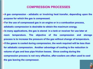 A gas compression - adiabatic or involving heat transfer, depending upon the
purpose for which the gas is compressed.
For the use of compressed gas in an engine or in a combustion process,
adiabatic compression is desirable to obtain the maximum energy.
In many applications, the gas is stored in a tank or receiver for use later at
room temperature. The objective of the compression and storage
process is to increase the pressure of the gas without change of temperature.
If the gases is cooled during compression, the work required will be less than
for adiabatic compression. Another advantage of cooling is the reduction in
volume of gas and less pipe friction losses. Since cooling during the
compression process is not very effective, after-coolers are often used to cool
the gas leaving the compressor.
COMPRESSION PROCESSES
 