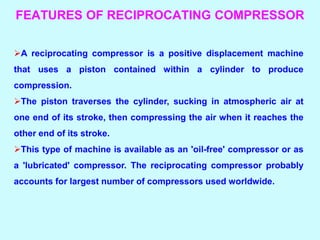 FEATURES OF RECIPROCATING COMPRESSOR
A reciprocating compressor is a positive displacement machine
that uses a piston contained within a cylinder to produce
compression.
The piston traverses the cylinder, sucking in atmospheric air at
one end of its stroke, then compressing the air when it reaches the
other end of its stroke.
This type of machine is available as an 'oil-free' compressor or as
a 'lubricated' compressor. The reciprocating compressor probably
accounts for largest number of compressors used worldwide.
 