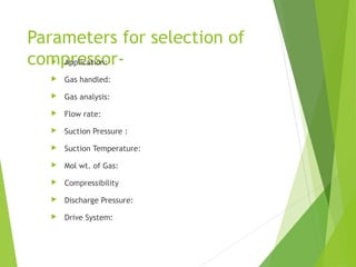 Parameters for selection of
compressor- Application:
 Gas handled:
 Gas analysis:
 Flow rate:
 Suction Pressure :
 Suction Temperature:
 Mol wt. of Gas:
 Compressibility
 Discharge Pressure:
 Drive System:
 