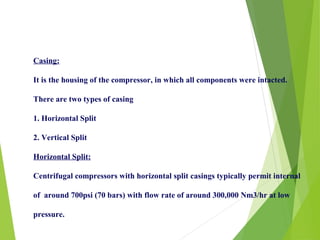 Casing:
It is the housing of the compressor, in which all components were intacted.
There are two types of casing
1. Horizontal Split
2. Vertical Split
Horizontal Split:
Centrifugal compressors with horizontal split casings typically permit internal
of around 700psi (70 bars) with flow rate of around 300,000 Nm3/hr at low
pressure.
 