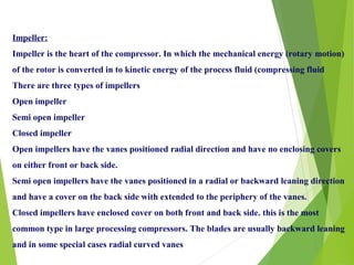 Impeller:
Impeller is the heart of the compressor. In which the mechanical energy (rotary motion)
of the rotor is converted in to kinetic energy of the process fluid (compressing fluid
There are three types of impellers
Open impeller
Semi open impeller
Closed impeller
Open impellers have the vanes positioned radial direction and have no enclosing covers
on either front or back side.
Semi open impellers have the vanes positioned in a radial or backward leaning direction
and have a cover on the back side with extended to the periphery of the vanes.
Closed impellers have enclosed cover on both front and back side. this is the most
common type in large processing compressors. The blades are usually backward leaning
and in some special cases radial curved vanes
 