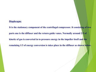 Diaphragm:
It is the stationary component of the centrifugal compressor. It consisting of two
parts one is the diffuser and the return guide vanes. Normally around 2/3 of
kinetic of gas is converted in to pressure energy in the impeller itself and the
remaining 1/3 of energy conversion is takes place in the diffuser as shown below.
 