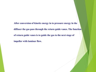 After conversion of kinetic energy in to pressure energy in the
diffuser the gas pass through the return guide vanes. The function
of return guide vanes is to guide the gas to the next stage of
impeller with laminar flow.
 