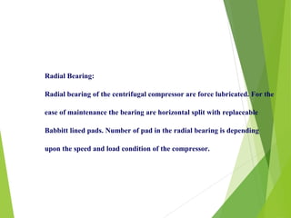 Radial Bearing:
Radial bearing of the centrifugal compressor are force lubricated. For the
ease of maintenance the bearing are horizontal split with replaceable
Babbitt lined pads. Number of pad in the radial bearing is depending
upon the speed and load condition of the compressor.
 
