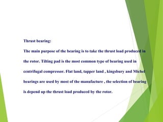 Thrust bearing:
The main purpose of the bearing is to take the thrust load produced in
the rotor. Tilting pad is the most common type of bearing used in
centrifugal compressor. Flat land, tapper land , kingsbury and Michel
bearings are used by most of the manufacture , the selection of bearing
is depend up the thrust load produced by the rotor.
 
