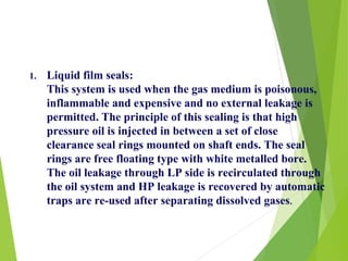 1. Liquid film seals:
This system is used when the gas medium is poisonous,
inflammable and expensive and no external leakage is
permitted. The principle of this sealing is that high
pressure oil is injected in between a set of close
clearance seal rings mounted on shaft ends. The seal
rings are free floating type with white metalled bore.
The oil leakage through LP side is recirculated through
the oil system and HP leakage is recovered by automatic
traps are re-used after separating dissolved gases.
 