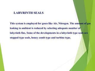 This system is employed for gases like Air, Nitrogen. The amount of gas
leaking to ambient is reduced by selecting adequate number of
labyrinth fins. Some of the developments in a labyrinth type seals are
stepped type seals, honey comb type and turbine type.
LABYRINTH SEALS
 