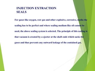 For gases like oxygen, raw gas and other explosive, corrosive, media the
sealing has to be perfect and where sealing medium like oil cannot be
used, the above sealing system is selected. The principle of this sealing is
that vacuum is created by a ejector at the shaft ends which sucks the
gases and thus prevents any outward leakage of the contained gas.
INJECTION EXTRACTION
SEALS
 