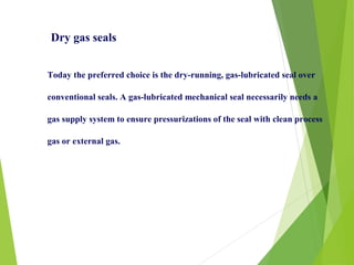 Today the preferred choice is the dry-running, gas-lubricated seal over
conventional seals. A gas-lubricated mechanical seal necessarily needs a
gas supply system to ensure pressurizations of the seal with clean process
gas or external gas.
Dry gas seals
 