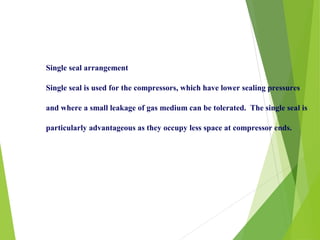 Single seal arrangement
Single seal is used for the compressors, which have lower sealing pressures
and where a small leakage of gas medium can be tolerated. The single seal is
particularly advantageous as they occupy less space at compressor ends.
 