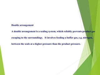 Double arrangement
A double arrangement is a sealing system, which reliably prevents product gas
escaping to the surroundings. It involves feeding a buffer gas, e.g. nitrogen,
between the seals at a higher pressure than the product pressure.
 