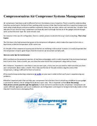 Compressorsairus Air Compressor Systems Management
Air compressors have been used in different forms in the industry since a long time. There is need for understanding
how they can be kept in the best of their working order to ensure that they function well for a long time.Compressors
work using simple physics and one would be surprised to know that we never notice such common day ‘miracles’ that
take place in our lives for long. Compressors are basically used to through the hot air of the gadget outside through
vents so that the inner layer the same remains cool.
For instance in the case of a refrigerator, there is a whole process involved in the way it cools everything. This is how
it goes:
The first step is the high pressure being put at the compressor refrigerant, which makes the vapor to form into a
liquid state, while the temperature of the same rises.
It’s the jobs of the compressor to pump out all the hot air and bring in the cool air in return. It is really important that
the compressor is kept in good shape s that this function can be carried out fairly well.
Here are some tips for maintenance:
# Dirt and dust are the perpetual enemies of machines and gadgets and it is really important that you keep cleaning it
from time to time. Once a month, you can clean the outer end of the compressors using cloth or tissue.
# It is however, important to note that in case you own a pet, a furry one, ten you need to make sure that you clean
your compressors about twice a month. This is because the hair of the pets tends to clog the vents of the
compressors, making it difficult for them to function.
# You need to keep conducting compressor air audits on your own in order to find out if yours is experiencing any
problems.
# Another important point that can help your compressors be in the best form is attaching a stabilizer to your gadget
is you tend to witness a lot of voltage fluctuations in your area. This is important so that when the energy
fluctuations currents pass through the appliance, it does not harm it and destroy the compressor. Compressors are
used in different appliances such as air conditioners and refrigerators and require to be kept electrically stable so that
they don’t tend to have a damaging effect.
 