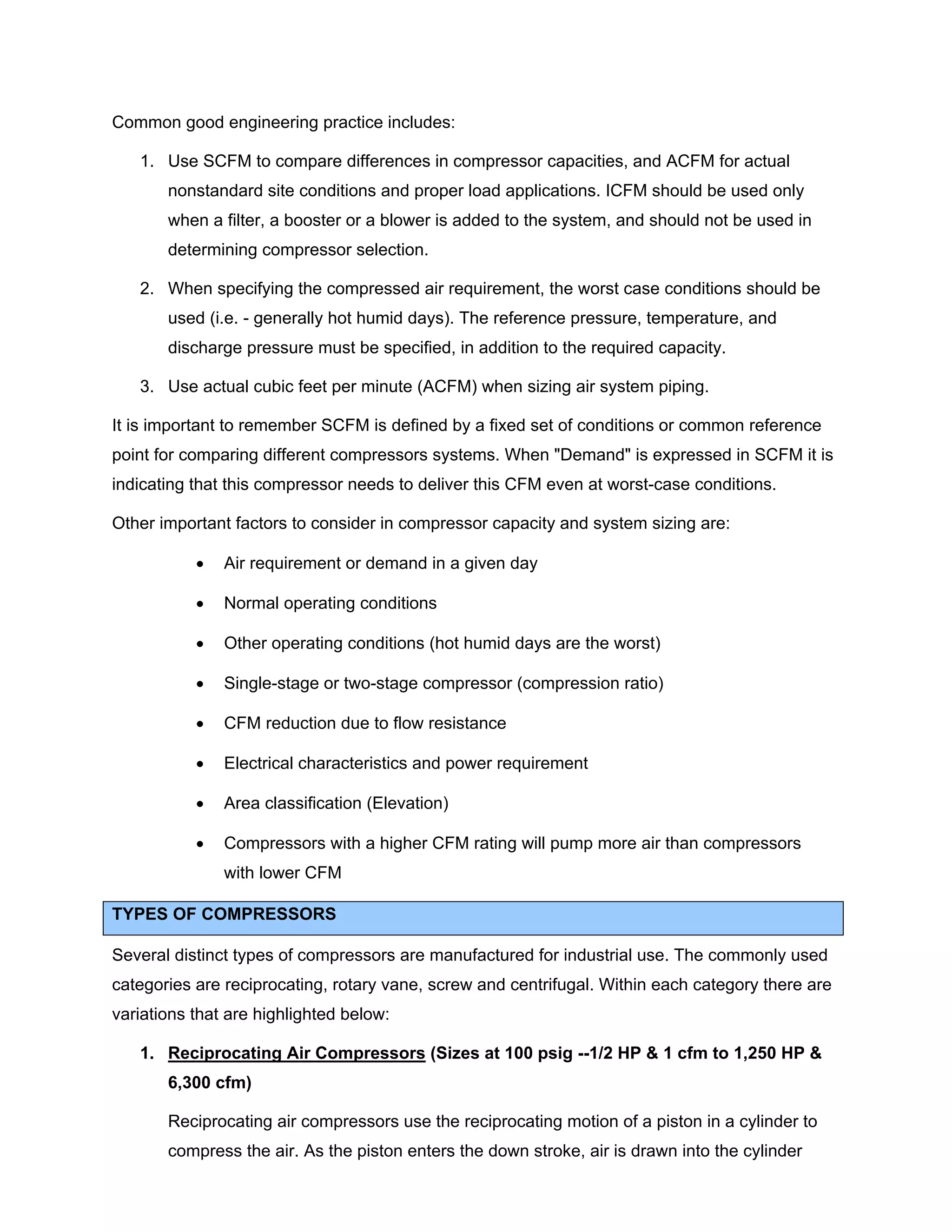 Common good engineering practice includes:
1. Use SCFM to compare differences in compressor capacities, and ACFM for actual
nonstandard site conditions and proper load applications. ICFM should be used only
when a filter, a booster or a blower is added to the system, and should not be used in
determining compressor selection.
2. When specifying the compressed air requirement, the worst case conditions should be
used (i.e. - generally hot humid days). The reference pressure, temperature, and
discharge pressure must be specified, in addition to the required capacity.
3. Use actual cubic feet per minute (ACFM) when sizing air system piping.
It is important to remember SCFM is defined by a fixed set of conditions or common reference
point for comparing different compressors systems. When "Demand" is expressed in SCFM it is
indicating that this compressor needs to deliver this CFM even at worst-case conditions.
Other important factors to consider in compressor capacity and system sizing are:
• Air requirement or demand in a given day
• Normal operating conditions
• Other operating conditions (hot humid days are the worst)
• Single-stage or two-stage compressor (compression ratio)
• CFM reduction due to flow resistance
• Electrical characteristics and power requirement
• Area classification (Elevation)
• Compressors with a higher CFM rating will pump more air than compressors
with lower CFM
TYPES OF COMPRESSORS
Several distinct types of compressors are manufactured for industrial use. The commonly used
categories are reciprocating, rotary vane, screw and centrifugal. Within each category there are
variations that are highlighted below:
1. Reciprocating Air Compressors (Sizes at 100 psig --1/2 HP & 1 cfm to 1,250 HP &
6,300 cfm)
Reciprocating air compressors use the reciprocating motion of a piston in a cylinder to
compress the air. As the piston enters the down stroke, air is drawn into the cylinder
 