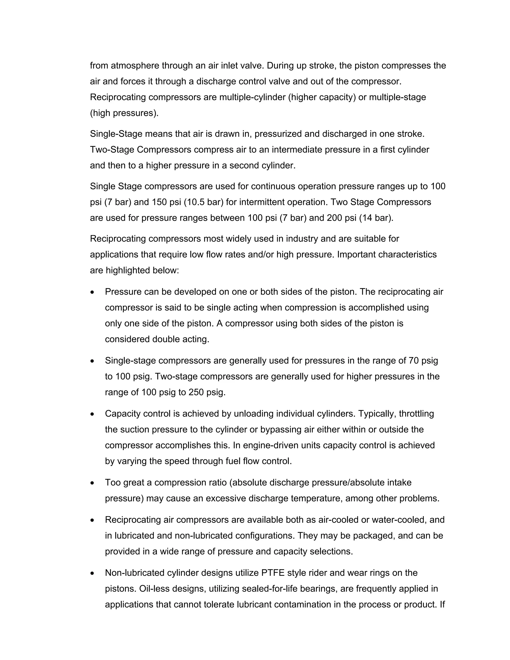 from atmosphere through an air inlet valve. During up stroke, the piston compresses the
air and forces it through a discharge control valve and out of the compressor.
Reciprocating compressors are multiple-cylinder (higher capacity) or multiple-stage
(high pressures).
Single-Stage means that air is drawn in, pressurized and discharged in one stroke.
Two-Stage Compressors compress air to an intermediate pressure in a first cylinder
and then to a higher pressure in a second cylinder.
Single Stage compressors are used for continuous operation pressure ranges up to 100
psi (7 bar) and 150 psi (10.5 bar) for intermittent operation. Two Stage Compressors
are used for pressure ranges between 100 psi (7 bar) and 200 psi (14 bar).
Reciprocating compressors most widely used in industry and are suitable for
applications that require low flow rates and/or high pressure. Important characteristics
are highlighted below:
• Pressure can be developed on one or both sides of the piston. The reciprocating air
compressor is said to be single acting when compression is accomplished using
only one side of the piston. A compressor using both sides of the piston is
considered double acting.
• Single-stage compressors are generally used for pressures in the range of 70 psig
to 100 psig. Two-stage compressors are generally used for higher pressures in the
range of 100 psig to 250 psig.
• Capacity control is achieved by unloading individual cylinders. Typically, throttling
the suction pressure to the cylinder or bypassing air either within or outside the
compressor accomplishes this. In engine-driven units capacity control is achieved
by varying the speed through fuel flow control.
• Too great a compression ratio (absolute discharge pressure/absolute intake
pressure) may cause an excessive discharge temperature, among other problems.
• Reciprocating air compressors are available both as air-cooled or water-cooled, and
in lubricated and non-lubricated configurations. They may be packaged, and can be
provided in a wide range of pressure and capacity selections.
• Non-lubricated cylinder designs utilize PTFE style rider and wear rings on the
pistons. Oil-less designs, utilizing sealed-for-life bearings, are frequently applied in
applications that cannot tolerate lubricant contamination in the process or product. If
 