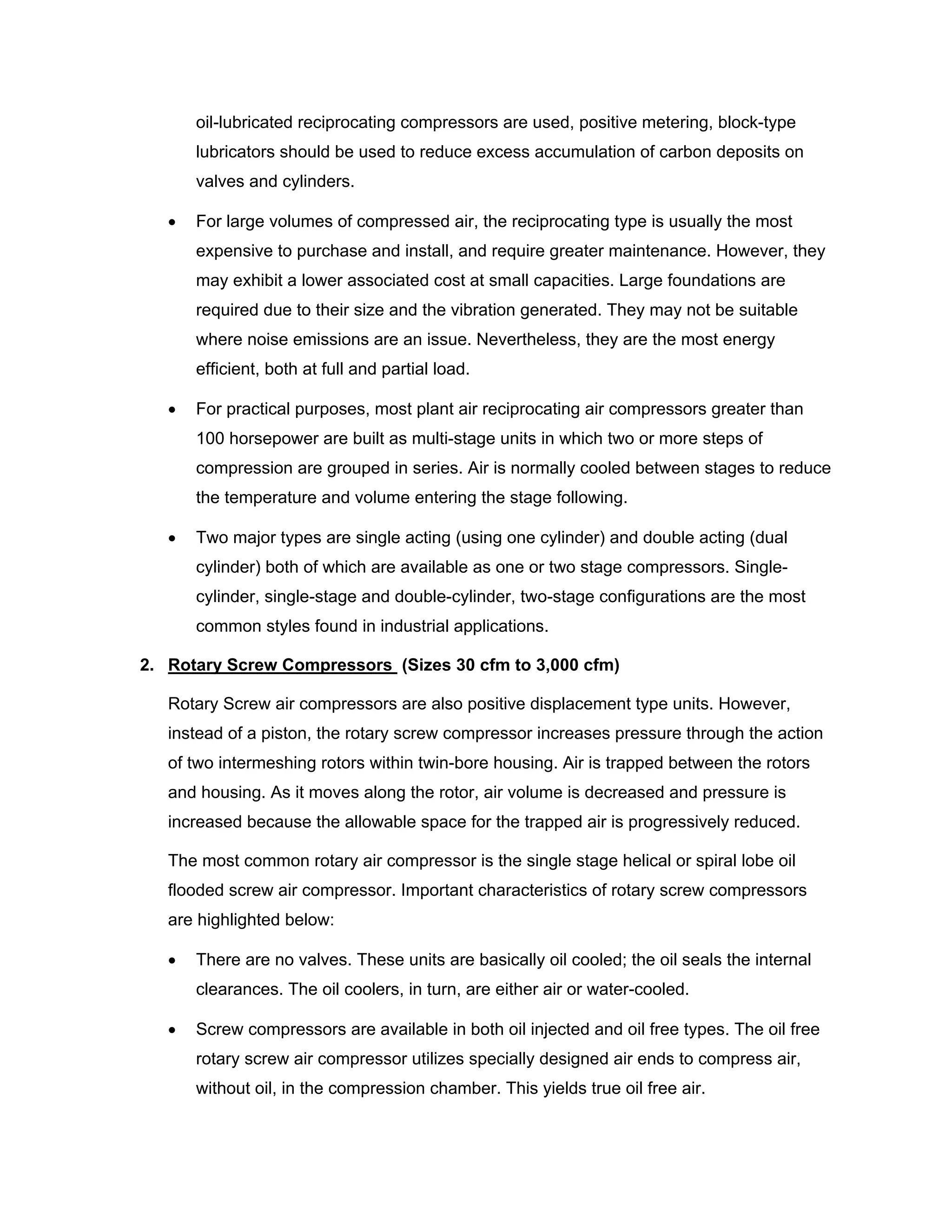 oil-lubricated reciprocating compressors are used, positive metering, block-type
lubricators should be used to reduce excess accumulation of carbon deposits on
valves and cylinders.
• For large volumes of compressed air, the reciprocating type is usually the most
expensive to purchase and install, and require greater maintenance. However, they
may exhibit a lower associated cost at small capacities. Large foundations are
required due to their size and the vibration generated. They may not be suitable
where noise emissions are an issue. Nevertheless, they are the most energy
efficient, both at full and partial load.
• For practical purposes, most plant air reciprocating air compressors greater than
100 horsepower are built as multi-stage units in which two or more steps of
compression are grouped in series. Air is normally cooled between stages to reduce
the temperature and volume entering the stage following.
• Two major types are single acting (using one cylinder) and double acting (dual
cylinder) both of which are available as one or two stage compressors. Single-
cylinder, single-stage and double-cylinder, two-stage configurations are the most
common styles found in industrial applications.
2. Rotary Screw Compressors (Sizes 30 cfm to 3,000 cfm)
Rotary Screw air compressors are also positive displacement type units. However,
instead of a piston, the rotary screw compressor increases pressure through the action
of two intermeshing rotors within twin-bore housing. Air is trapped between the rotors
and housing. As it moves along the rotor, air volume is decreased and pressure is
increased because the allowable space for the trapped air is progressively reduced.
The most common rotary air compressor is the single stage helical or spiral lobe oil
flooded screw air compressor. Important characteristics of rotary screw compressors
are highlighted below:
• There are no valves. These units are basically oil cooled; the oil seals the internal
clearances. The oil coolers, in turn, are either air or water-cooled.
• Screw compressors are available in both oil injected and oil free types. The oil free
rotary screw air compressor utilizes specially designed air ends to compress air,
without oil, in the compression chamber. This yields true oil free air.
 