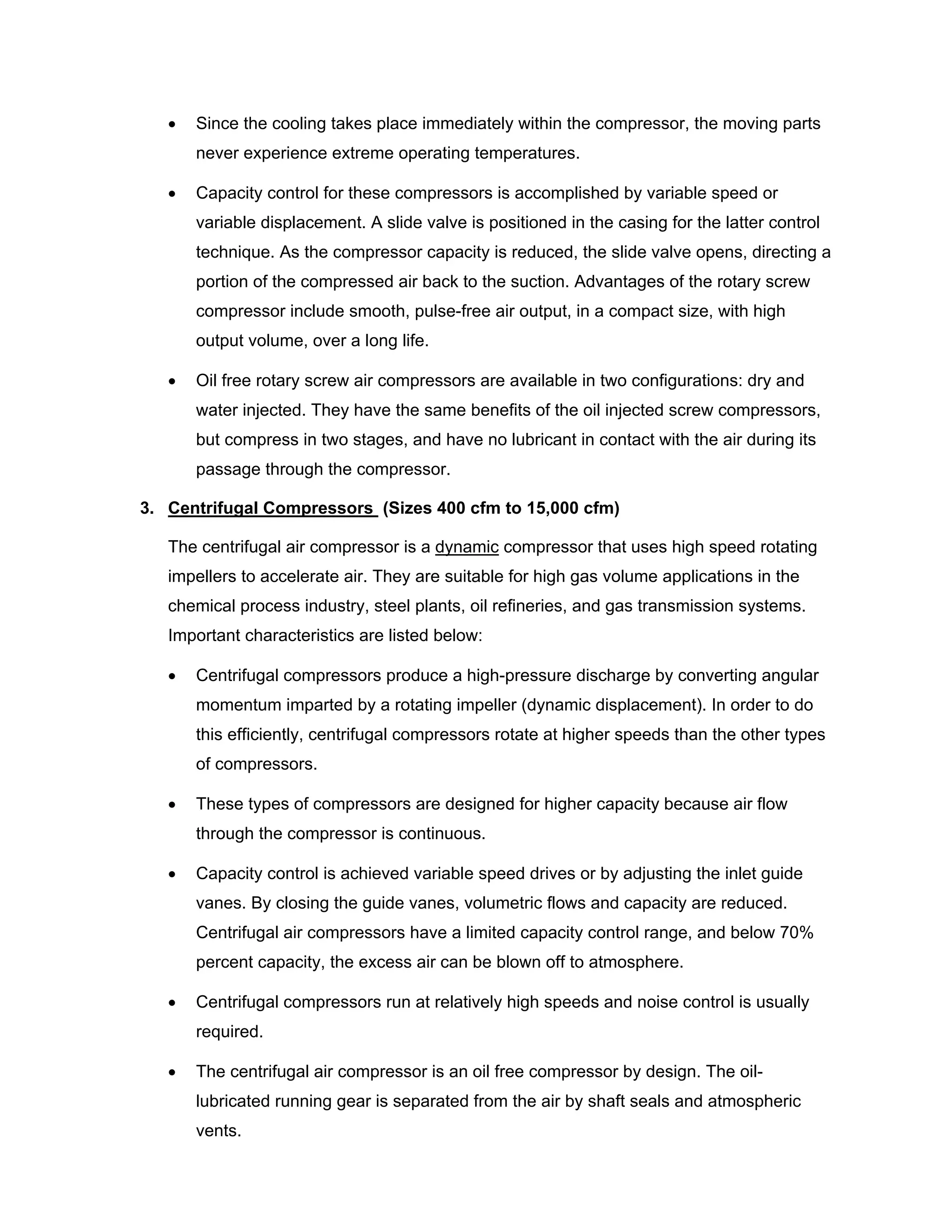 • Since the cooling takes place immediately within the compressor, the moving parts
never experience extreme operating temperatures.
• Capacity control for these compressors is accomplished by variable speed or
variable displacement. A slide valve is positioned in the casing for the latter control
technique. As the compressor capacity is reduced, the slide valve opens, directing a
portion of the compressed air back to the suction. Advantages of the rotary screw
compressor include smooth, pulse-free air output, in a compact size, with high
output volume, over a long life.
• Oil free rotary screw air compressors are available in two configurations: dry and
water injected. They have the same benefits of the oil injected screw compressors,
but compress in two stages, and have no lubricant in contact with the air during its
passage through the compressor.
3. Centrifugal Compressors (Sizes 400 cfm to 15,000 cfm)
The centrifugal air compressor is a dynamic compressor that uses high speed rotating
impellers to accelerate air. They are suitable for high gas volume applications in the
chemical process industry, steel plants, oil refineries, and gas transmission systems.
Important characteristics are listed below:
• Centrifugal compressors produce a high-pressure discharge by converting angular
momentum imparted by a rotating impeller (dynamic displacement). In order to do
this efficiently, centrifugal compressors rotate at higher speeds than the other types
of compressors.
• These types of compressors are designed for higher capacity because air flow
through the compressor is continuous.
• Capacity control is achieved variable speed drives or by adjusting the inlet guide
vanes. By closing the guide vanes, volumetric flows and capacity are reduced.
Centrifugal air compressors have a limited capacity control range, and below 70%
percent capacity, the excess air can be blown off to atmosphere.
• Centrifugal compressors run at relatively high speeds and noise control is usually
required.
• The centrifugal air compressor is an oil free compressor by design. The oil-
lubricated running gear is separated from the air by shaft seals and atmospheric
vents.
 