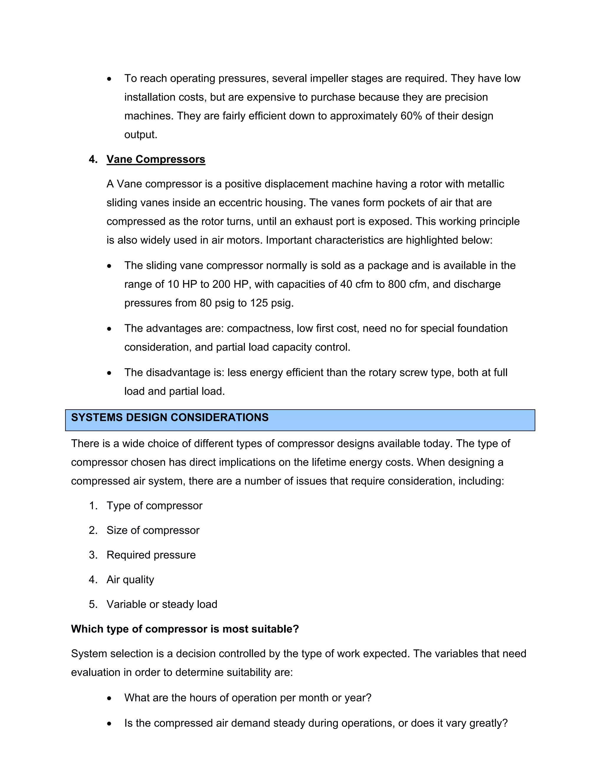• To reach operating pressures, several impeller stages are required. They have low
installation costs, but are expensive to purchase because they are precision
machines. They are fairly efficient down to approximately 60% of their design
output.
4. Vane Compressors
A Vane compressor is a positive displacement machine having a rotor with metallic
sliding vanes inside an eccentric housing. The vanes form pockets of air that are
compressed as the rotor turns, until an exhaust port is exposed. This working principle
is also widely used in air motors. Important characteristics are highlighted below:
• The sliding vane compressor normally is sold as a package and is available in the
range of 10 HP to 200 HP, with capacities of 40 cfm to 800 cfm, and discharge
pressures from 80 psig to 125 psig.
• The advantages are: compactness, low first cost, need no for special foundation
consideration, and partial load capacity control.
• The disadvantage is: less energy efficient than the rotary screw type, both at full
load and partial load.
SYSTEMS DESIGN CONSIDERATIONS
There is a wide choice of different types of compressor designs available today. The type of
compressor chosen has direct implications on the lifetime energy costs. When designing a
compressed air system, there are a number of issues that require consideration, including:
1. Type of compressor
2. Size of compressor
3. Required pressure
4. Air quality
5. Variable or steady load
Which type of compressor is most suitable?
System selection is a decision controlled by the type of work expected. The variables that need
evaluation in order to determine suitability are:
• What are the hours of operation per month or year?
• Is the compressed air demand steady during operations, or does it vary greatly?
 