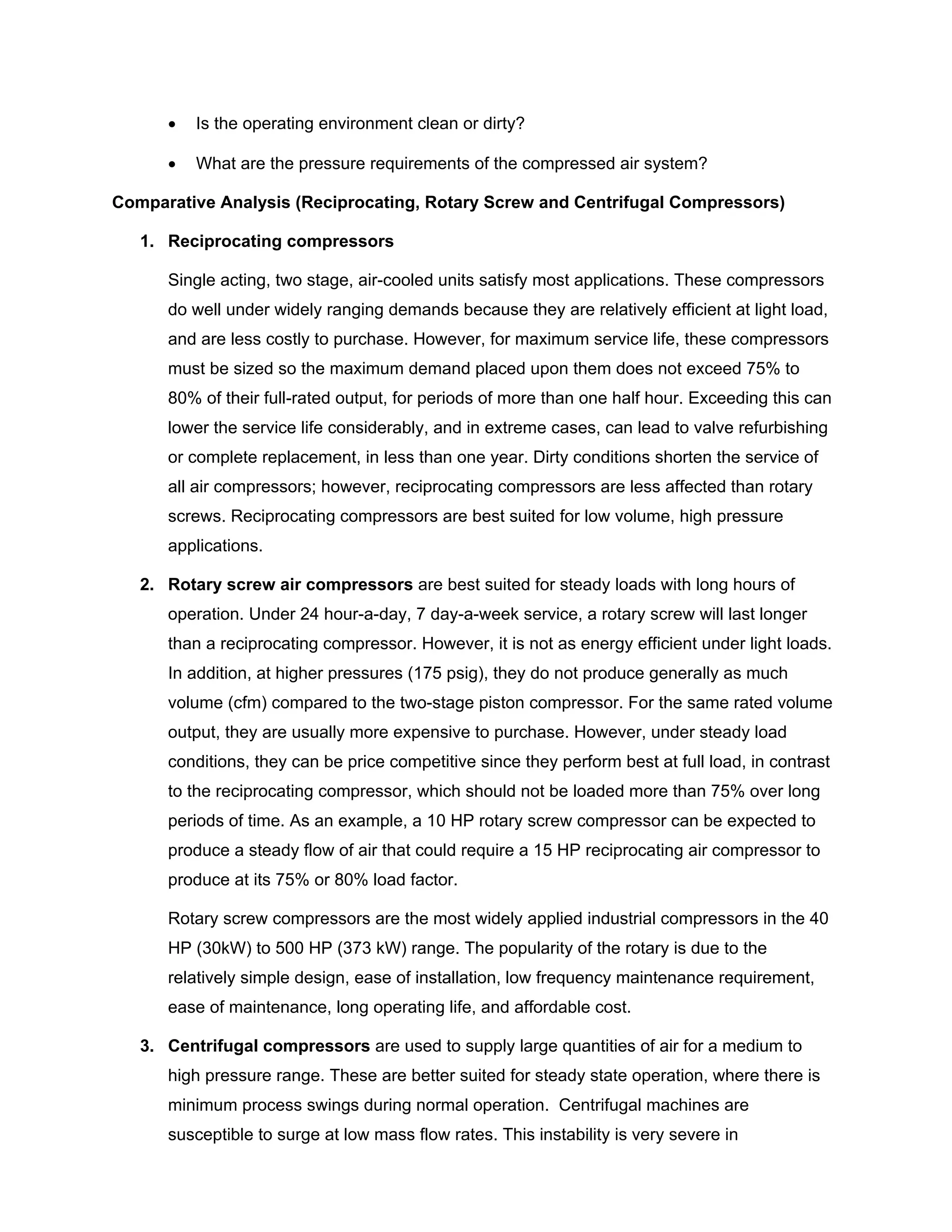 • Is the operating environment clean or dirty?
• What are the pressure requirements of the compressed air system?
Comparative Analysis (Reciprocating, Rotary Screw and Centrifugal Compressors)
1. Reciprocating compressors
Single acting, two stage, air-cooled units satisfy most applications. These compressors
do well under widely ranging demands because they are relatively efficient at light load,
and are less costly to purchase. However, for maximum service life, these compressors
must be sized so the maximum demand placed upon them does not exceed 75% to
80% of their full-rated output, for periods of more than one half hour. Exceeding this can
lower the service life considerably, and in extreme cases, can lead to valve refurbishing
or complete replacement, in less than one year. Dirty conditions shorten the service of
all air compressors; however, reciprocating compressors are less affected than rotary
screws. Reciprocating compressors are best suited for low volume, high pressure
applications.
2. Rotary screw air compressors are best suited for steady loads with long hours of
operation. Under 24 hour-a-day, 7 day-a-week service, a rotary screw will last longer
than a reciprocating compressor. However, it is not as energy efficient under light loads.
In addition, at higher pressures (175 psig), they do not produce generally as much
volume (cfm) compared to the two-stage piston compressor. For the same rated volume
output, they are usually more expensive to purchase. However, under steady load
conditions, they can be price competitive since they perform best at full load, in contrast
to the reciprocating compressor, which should not be loaded more than 75% over long
periods of time. As an example, a 10 HP rotary screw compressor can be expected to
produce a steady flow of air that could require a 15 HP reciprocating air compressor to
produce at its 75% or 80% load factor.
Rotary screw compressors are the most widely applied industrial compressors in the 40
HP (30kW) to 500 HP (373 kW) range. The popularity of the rotary is due to the
relatively simple design, ease of installation, low frequency maintenance requirement,
ease of maintenance, long operating life, and affordable cost.
3. Centrifugal compressors are used to supply large quantities of air for a medium to
high pressure range. These are better suited for steady state operation, where there is
minimum process swings during normal operation. Centrifugal machines are
susceptible to surge at low mass flow rates. This instability is very severe in
 