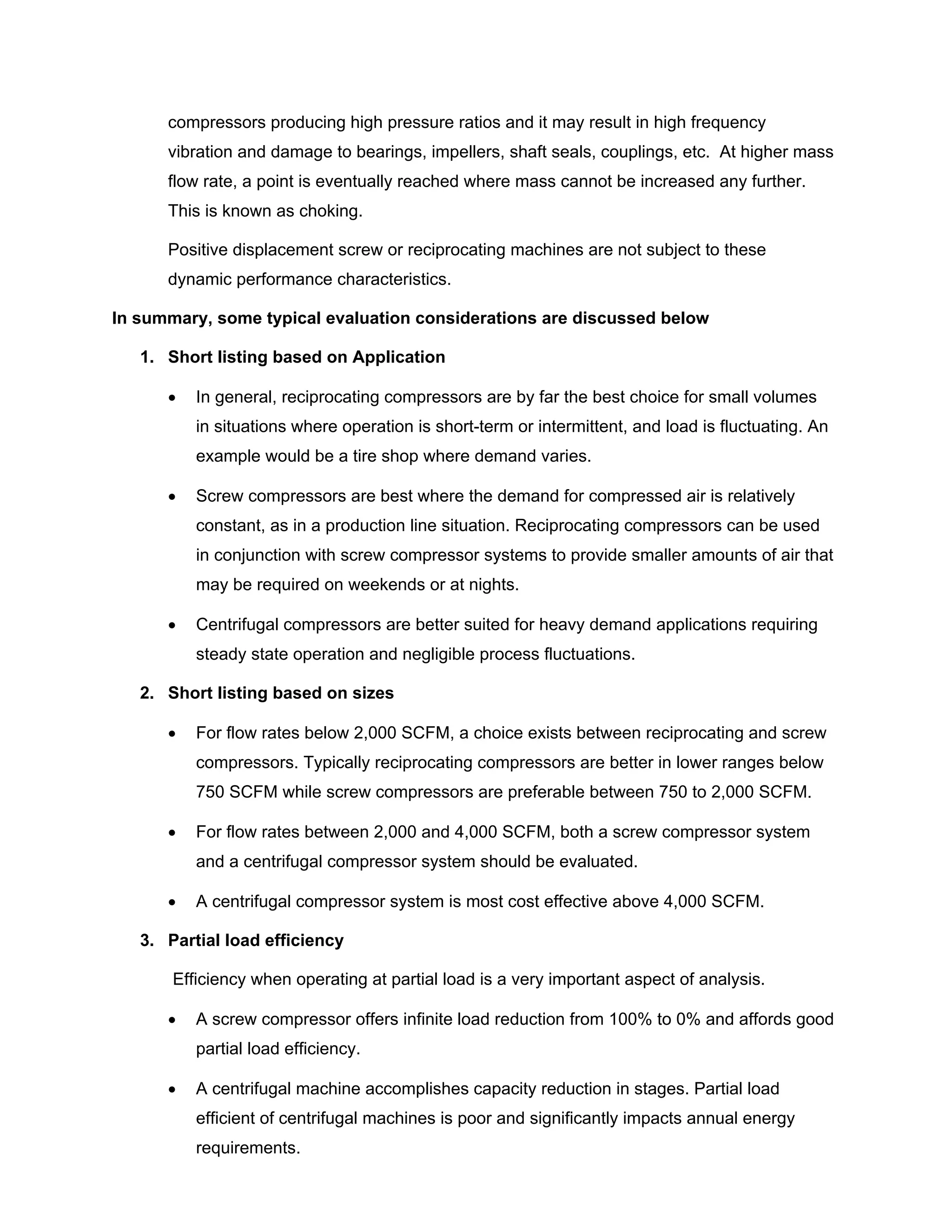 compressors producing high pressure ratios and it may result in high frequency
vibration and damage to bearings, impellers, shaft seals, couplings, etc. At higher mass
flow rate, a point is eventually reached where mass cannot be increased any further.
This is known as choking.
Positive displacement screw or reciprocating machines are not subject to these
dynamic performance characteristics.
In summary, some typical evaluation considerations are discussed below
1. Short listing based on Application
• In general, reciprocating compressors are by far the best choice for small volumes
in situations where operation is short-term or intermittent, and load is fluctuating. An
example would be a tire shop where demand varies.
• Screw compressors are best where the demand for compressed air is relatively
constant, as in a production line situation. Reciprocating compressors can be used
in conjunction with screw compressor systems to provide smaller amounts of air that
may be required on weekends or at nights.
• Centrifugal compressors are better suited for heavy demand applications requiring
steady state operation and negligible process fluctuations.
2. Short listing based on sizes
• For flow rates below 2,000 SCFM, a choice exists between reciprocating and screw
compressors. Typically reciprocating compressors are better in lower ranges below
750 SCFM while screw compressors are preferable between 750 to 2,000 SCFM.
• For flow rates between 2,000 and 4,000 SCFM, both a screw compressor system
and a centrifugal compressor system should be evaluated.
• A centrifugal compressor system is most cost effective above 4,000 SCFM.
3. Partial load efficiency
Efficiency when operating at partial load is a very important aspect of analysis.
• A screw compressor offers infinite load reduction from 100% to 0% and affords good
partial load efficiency.
• A centrifugal machine accomplishes capacity reduction in stages. Partial load
efficient of centrifugal machines is poor and significantly impacts annual energy
requirements.
 