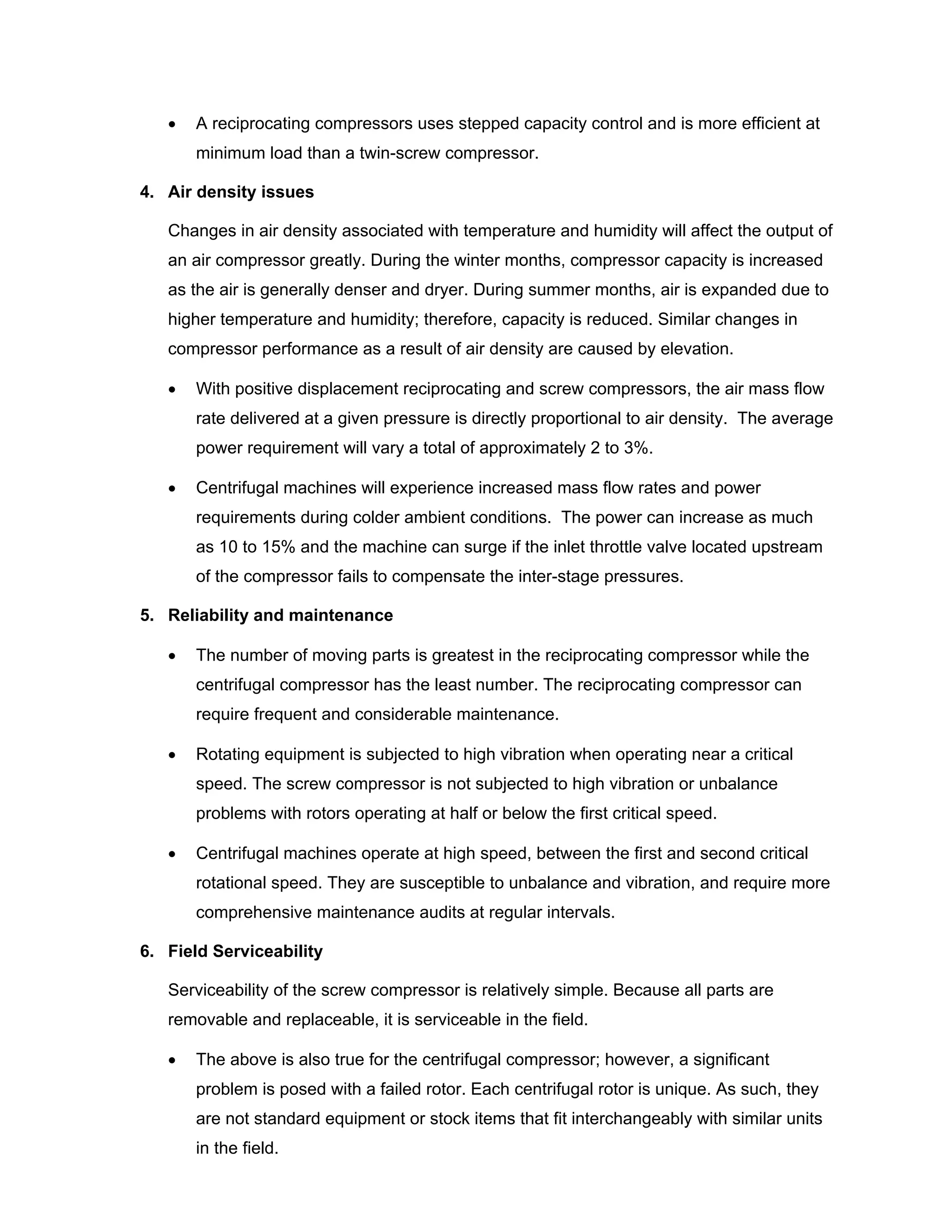 • A reciprocating compressors uses stepped capacity control and is more efficient at
minimum load than a twin-screw compressor.
4. Air density issues
Changes in air density associated with temperature and humidity will affect the output of
an air compressor greatly. During the winter months, compressor capacity is increased
as the air is generally denser and dryer. During summer months, air is expanded due to
higher temperature and humidity; therefore, capacity is reduced. Similar changes in
compressor performance as a result of air density are caused by elevation.
• With positive displacement reciprocating and screw compressors, the air mass flow
rate delivered at a given pressure is directly proportional to air density. The average
power requirement will vary a total of approximately 2 to 3%.
• Centrifugal machines will experience increased mass flow rates and power
requirements during colder ambient conditions. The power can increase as much
as 10 to 15% and the machine can surge if the inlet throttle valve located upstream
of the compressor fails to compensate the inter-stage pressures.
5. Reliability and maintenance
• The number of moving parts is greatest in the reciprocating compressor while the
centrifugal compressor has the least number. The reciprocating compressor can
require frequent and considerable maintenance.
• Rotating equipment is subjected to high vibration when operating near a critical
speed. The screw compressor is not subjected to high vibration or unbalance
problems with rotors operating at half or below the first critical speed.
• Centrifugal machines operate at high speed, between the first and second critical
rotational speed. They are susceptible to unbalance and vibration, and require more
comprehensive maintenance audits at regular intervals.
6. Field Serviceability
Serviceability of the screw compressor is relatively simple. Because all parts are
removable and replaceable, it is serviceable in the field.
• The above is also true for the centrifugal compressor; however, a significant
problem is posed with a failed rotor. Each centrifugal rotor is unique. As such, they
are not standard equipment or stock items that fit interchangeably with similar units
in the field.
 