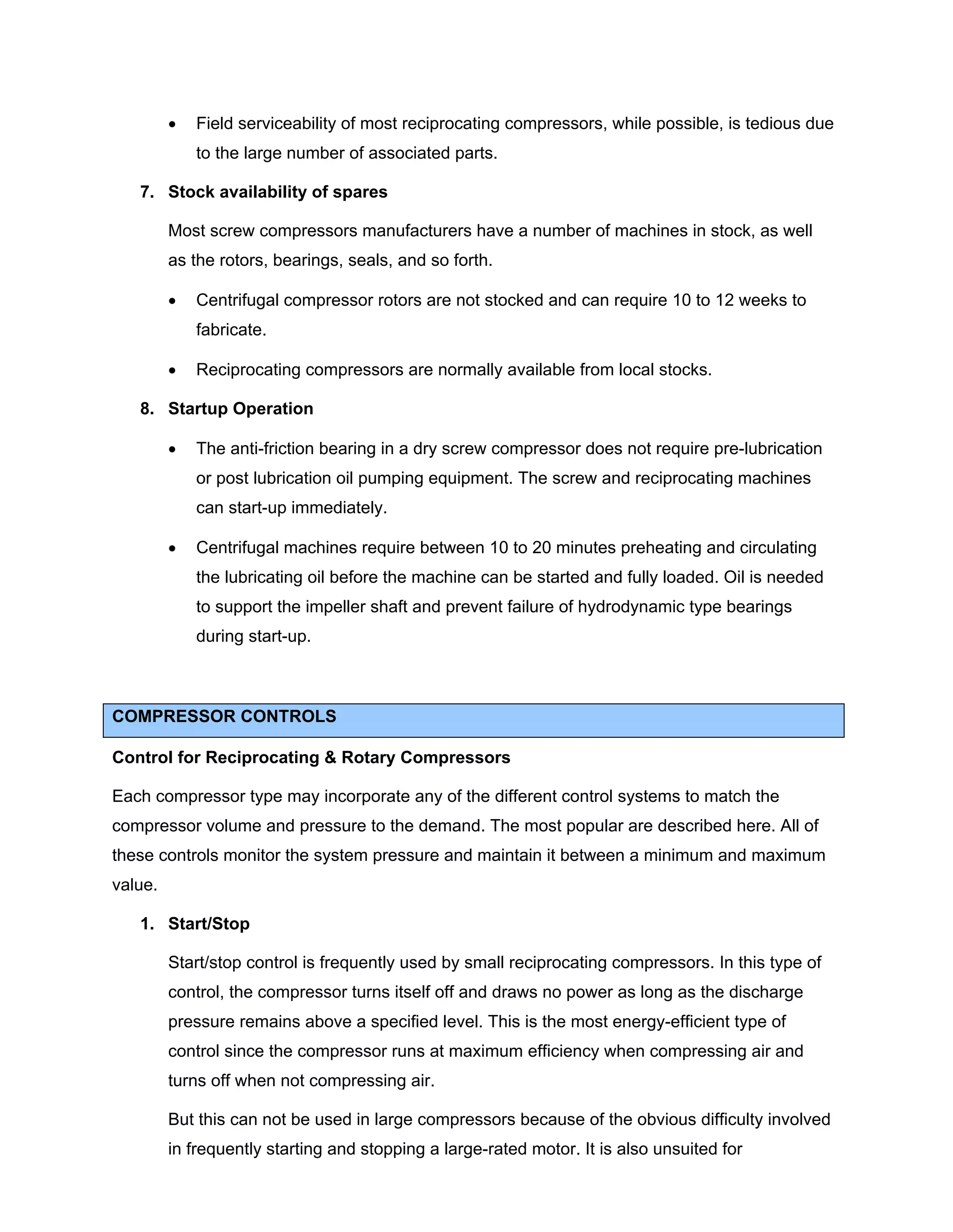 • Field serviceability of most reciprocating compressors, while possible, is tedious due
to the large number of associated parts.
7. Stock availability of spares
Most screw compressors manufacturers have a number of machines in stock, as well
as the rotors, bearings, seals, and so forth.
• Centrifugal compressor rotors are not stocked and can require 10 to 12 weeks to
fabricate.
• Reciprocating compressors are normally available from local stocks.
8. Startup Operation
• The anti-friction bearing in a dry screw compressor does not require pre-lubrication
or post lubrication oil pumping equipment. The screw and reciprocating machines
can start-up immediately.
• Centrifugal machines require between 10 to 20 minutes preheating and circulating
the lubricating oil before the machine can be started and fully loaded. Oil is needed
to support the impeller shaft and prevent failure of hydrodynamic type bearings
during start-up.
COMPRESSOR CONTROLS
Control for Reciprocating & Rotary Compressors
Each compressor type may incorporate any of the different control systems to match the
compressor volume and pressure to the demand. The most popular are described here. All of
these controls monitor the system pressure and maintain it between a minimum and maximum
value.
1. Start/Stop
Start/stop control is frequently used by small reciprocating compressors. In this type of
control, the compressor turns itself off and draws no power as long as the discharge
pressure remains above a specified level. This is the most energy-efficient type of
control since the compressor runs at maximum efficiency when compressing air and
turns off when not compressing air.
But this can not be used in large compressors because of the obvious difficulty involved
in frequently starting and stopping a large-rated motor. It is also unsuited for
 