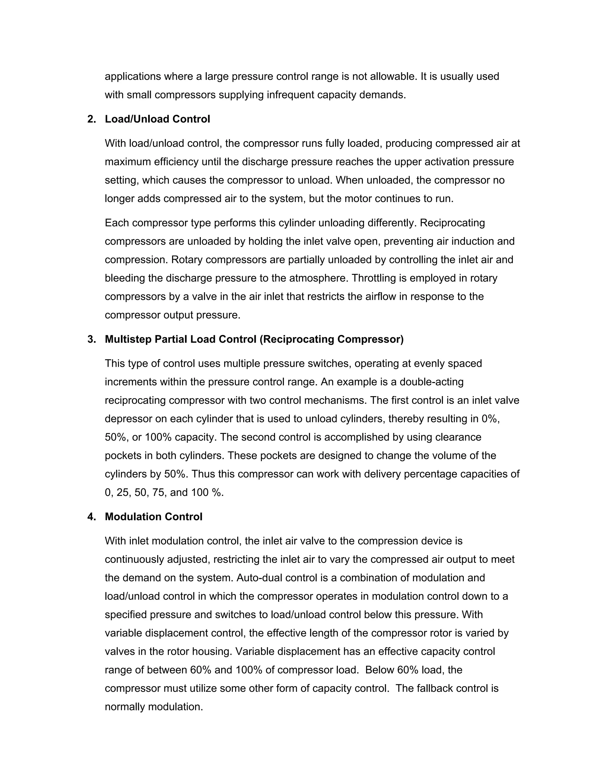 applications where a large pressure control range is not allowable. It is usually used
with small compressors supplying infrequent capacity demands.
2. Load/Unload Control
With load/unload control, the compressor runs fully loaded, producing compressed air at
maximum efficiency until the discharge pressure reaches the upper activation pressure
setting, which causes the compressor to unload. When unloaded, the compressor no
longer adds compressed air to the system, but the motor continues to run.
Each compressor type performs this cylinder unloading differently. Reciprocating
compressors are unloaded by holding the inlet valve open, preventing air induction and
compression. Rotary compressors are partially unloaded by controlling the inlet air and
bleeding the discharge pressure to the atmosphere. Throttling is employed in rotary
compressors by a valve in the air inlet that restricts the airflow in response to the
compressor output pressure.
3. Multistep Partial Load Control (Reciprocating Compressor)
This type of control uses multiple pressure switches, operating at evenly spaced
increments within the pressure control range. An example is a double-acting
reciprocating compressor with two control mechanisms. The first control is an inlet valve
depressor on each cylinder that is used to unload cylinders, thereby resulting in 0%,
50%, or 100% capacity. The second control is accomplished by using clearance
pockets in both cylinders. These pockets are designed to change the volume of the
cylinders by 50%. Thus this compressor can work with delivery percentage capacities of
0, 25, 50, 75, and 100 %.
4. Modulation Control
With inlet modulation control, the inlet air valve to the compression device is
continuously adjusted, restricting the inlet air to vary the compressed air output to meet
the demand on the system. Auto-dual control is a combination of modulation and
load/unload control in which the compressor operates in modulation control down to a
specified pressure and switches to load/unload control below this pressure. With
variable displacement control, the effective length of the compressor rotor is varied by
valves in the rotor housing. Variable displacement has an effective capacity control
range of between 60% and 100% of compressor load. Below 60% load, the
compressor must utilize some other form of capacity control. The fallback control is
normally modulation.
 