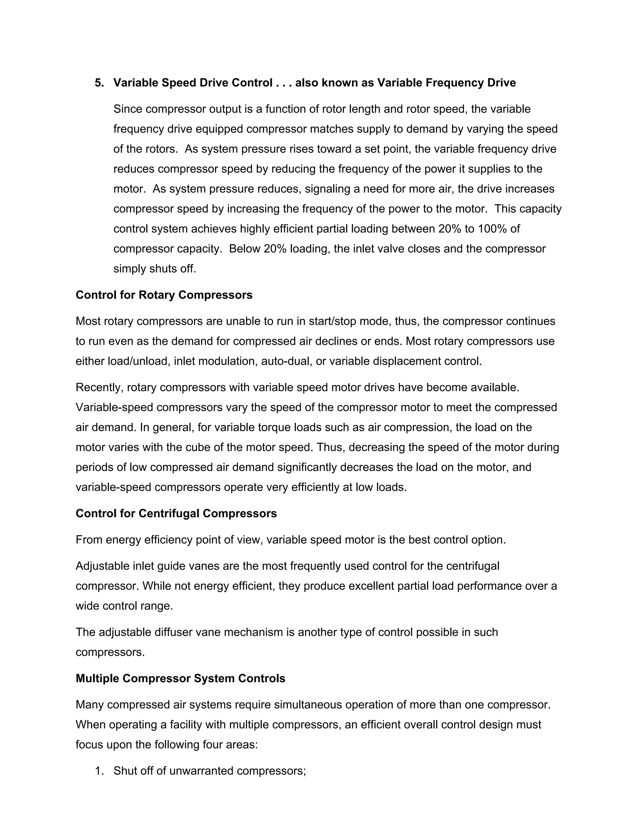 5. Variable Speed Drive Control . . . also known as Variable Frequency Drive
Since compressor output is a function of rotor length and rotor speed, the variable
frequency drive equipped compressor matches supply to demand by varying the speed
of the rotors. As system pressure rises toward a set point, the variable frequency drive
reduces compressor speed by reducing the frequency of the power it supplies to the
motor. As system pressure reduces, signaling a need for more air, the drive increases
compressor speed by increasing the frequency of the power to the motor. This capacity
control system achieves highly efficient partial loading between 20% to 100% of
compressor capacity. Below 20% loading, the inlet valve closes and the compressor
simply shuts off.
Control for Rotary Compressors
Most rotary compressors are unable to run in start/stop mode, thus, the compressor continues
to run even as the demand for compressed air declines or ends. Most rotary compressors use
either load/unload, inlet modulation, auto-dual, or variable displacement control.
Recently, rotary compressors with variable speed motor drives have become available.
Variable-speed compressors vary the speed of the compressor motor to meet the compressed
air demand. In general, for variable torque loads such as air compression, the load on the
motor varies with the cube of the motor speed. Thus, decreasing the speed of the motor during
periods of low compressed air demand significantly decreases the load on the motor, and
variable-speed compressors operate very efficiently at low loads.
Control for Centrifugal Compressors
From energy efficiency point of view, variable speed motor is the best control option.
Adjustable inlet guide vanes are the most frequently used control for the centrifugal
compressor. While not energy efficient, they produce excellent partial load performance over a
wide control range.
The adjustable diffuser vane mechanism is another type of control possible in such
compressors.
Multiple Compressor System Controls
Many compressed air systems require simultaneous operation of more than one compressor.
When operating a facility with multiple compressors, an efficient overall control design must
focus upon the following four areas:
1. Shut off of unwarranted compressors;
 