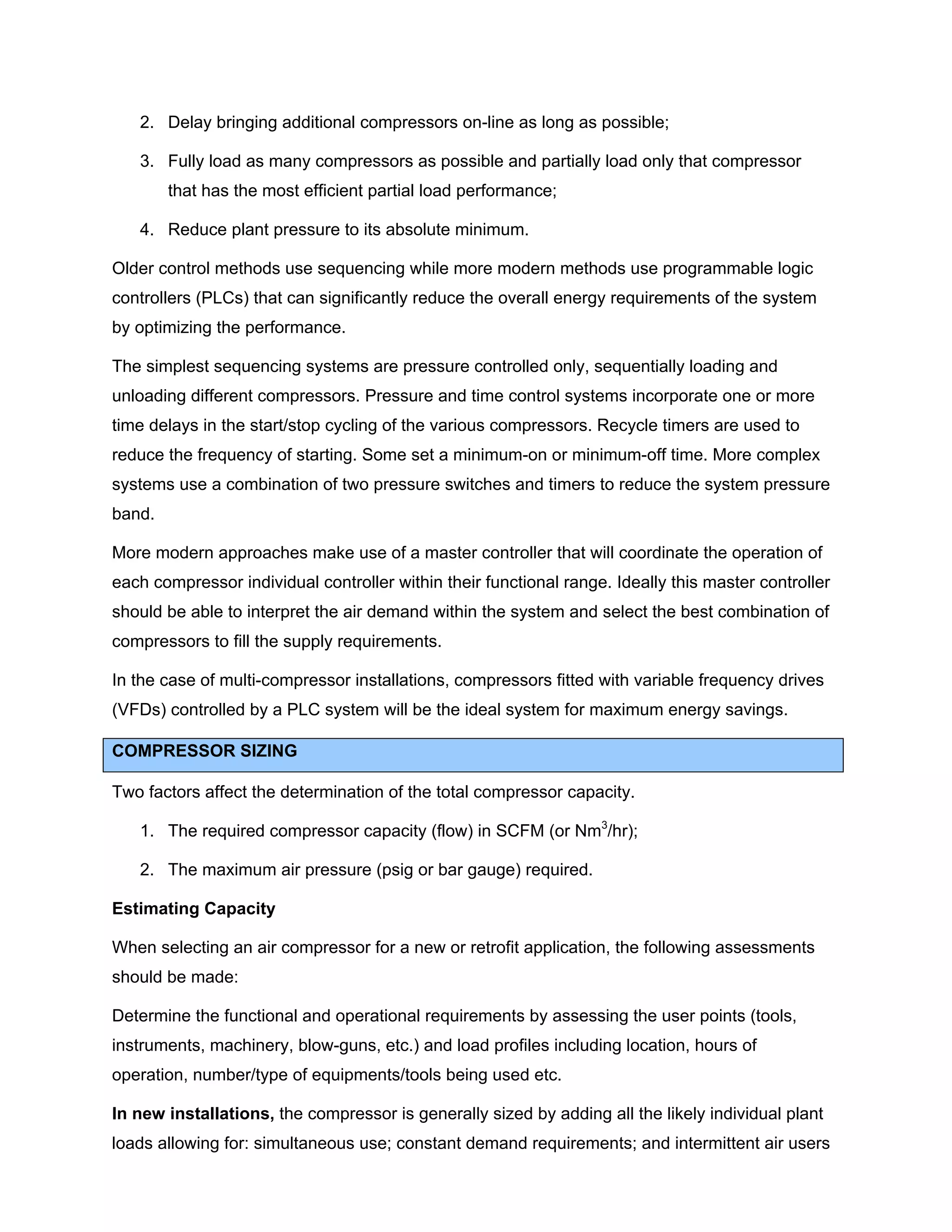 2. Delay bringing additional compressors on-line as long as possible;
3. Fully load as many compressors as possible and partially load only that compressor
that has the most efficient partial load performance;
4. Reduce plant pressure to its absolute minimum.
Older control methods use sequencing while more modern methods use programmable logic
controllers (PLCs) that can significantly reduce the overall energy requirements of the system
by optimizing the performance.
The simplest sequencing systems are pressure controlled only, sequentially loading and
unloading different compressors. Pressure and time control systems incorporate one or more
time delays in the start/stop cycling of the various compressors. Recycle timers are used to
reduce the frequency of starting. Some set a minimum-on or minimum-off time. More complex
systems use a combination of two pressure switches and timers to reduce the system pressure
band.
More modern approaches make use of a master controller that will coordinate the operation of
each compressor individual controller within their functional range. Ideally this master controller
should be able to interpret the air demand within the system and select the best combination of
compressors to fill the supply requirements.
In the case of multi-compressor installations, compressors fitted with variable frequency drives
(VFDs) controlled by a PLC system will be the ideal system for maximum energy savings.
COMPRESSOR SIZING
Two factors affect the determination of the total compressor capacity.
1. The required compressor capacity (flow) in SCFM (or Nm3
/hr);
2. The maximum air pressure (psig or bar gauge) required.
Estimating Capacity
When selecting an air compressor for a new or retrofit application, the following assessments
should be made:
Determine the functional and operational requirements by assessing the user points (tools,
instruments, machinery, blow-guns, etc.) and load profiles including location, hours of
operation, number/type of equipments/tools being used etc.
In new installations, the compressor is generally sized by adding all the likely individual plant
loads allowing for: simultaneous use; constant demand requirements; and intermittent air users
 