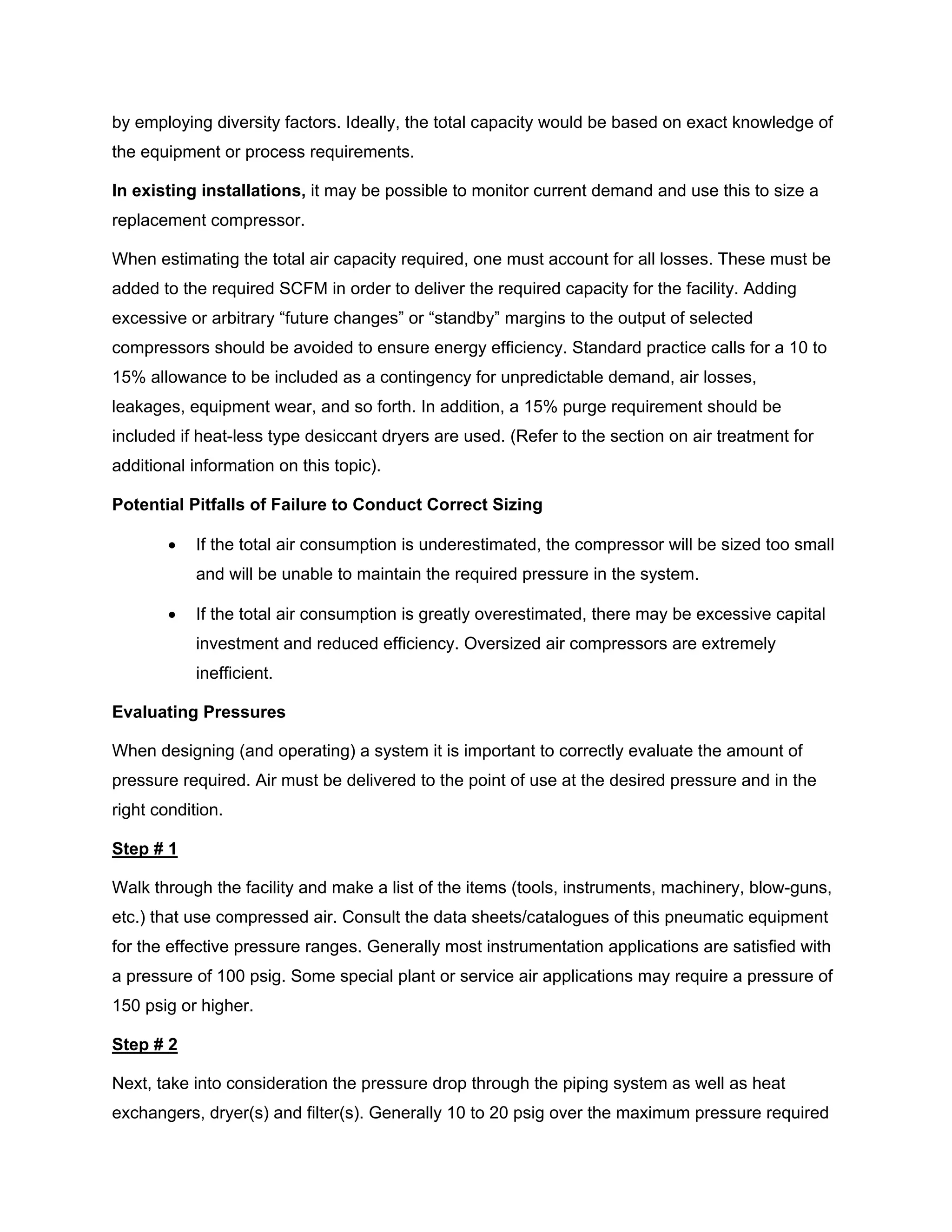 by employing diversity factors. Ideally, the total capacity would be based on exact knowledge of
the equipment or process requirements.
In existing installations, it may be possible to monitor current demand and use this to size a
replacement compressor.
When estimating the total air capacity required, one must account for all losses. These must be
added to the required SCFM in order to deliver the required capacity for the facility. Adding
excessive or arbitrary “future changes” or “standby” margins to the output of selected
compressors should be avoided to ensure energy efficiency. Standard practice calls for a 10 to
15% allowance to be included as a contingency for unpredictable demand, air losses,
leakages, equipment wear, and so forth. In addition, a 15% purge requirement should be
included if heat-less type desiccant dryers are used. (Refer to the section on air treatment for
additional information on this topic).
Potential Pitfalls of Failure to Conduct Correct Sizing
• If the total air consumption is underestimated, the compressor will be sized too small
and will be unable to maintain the required pressure in the system.
• If the total air consumption is greatly overestimated, there may be excessive capital
investment and reduced efficiency. Oversized air compressors are extremely
inefficient.
Evaluating Pressures
When designing (and operating) a system it is important to correctly evaluate the amount of
pressure required. Air must be delivered to the point of use at the desired pressure and in the
right condition.
Step # 1
Walk through the facility and make a list of the items (tools, instruments, machinery, blow-guns,
etc.) that use compressed air. Consult the data sheets/catalogues of this pneumatic equipment
for the effective pressure ranges. Generally most instrumentation applications are satisfied with
a pressure of 100 psig. Some special plant or service air applications may require a pressure of
150 psig or higher.
Step # 2
Next, take into consideration the pressure drop through the piping system as well as heat
exchangers, dryer(s) and filter(s). Generally 10 to 20 psig over the maximum pressure required
 