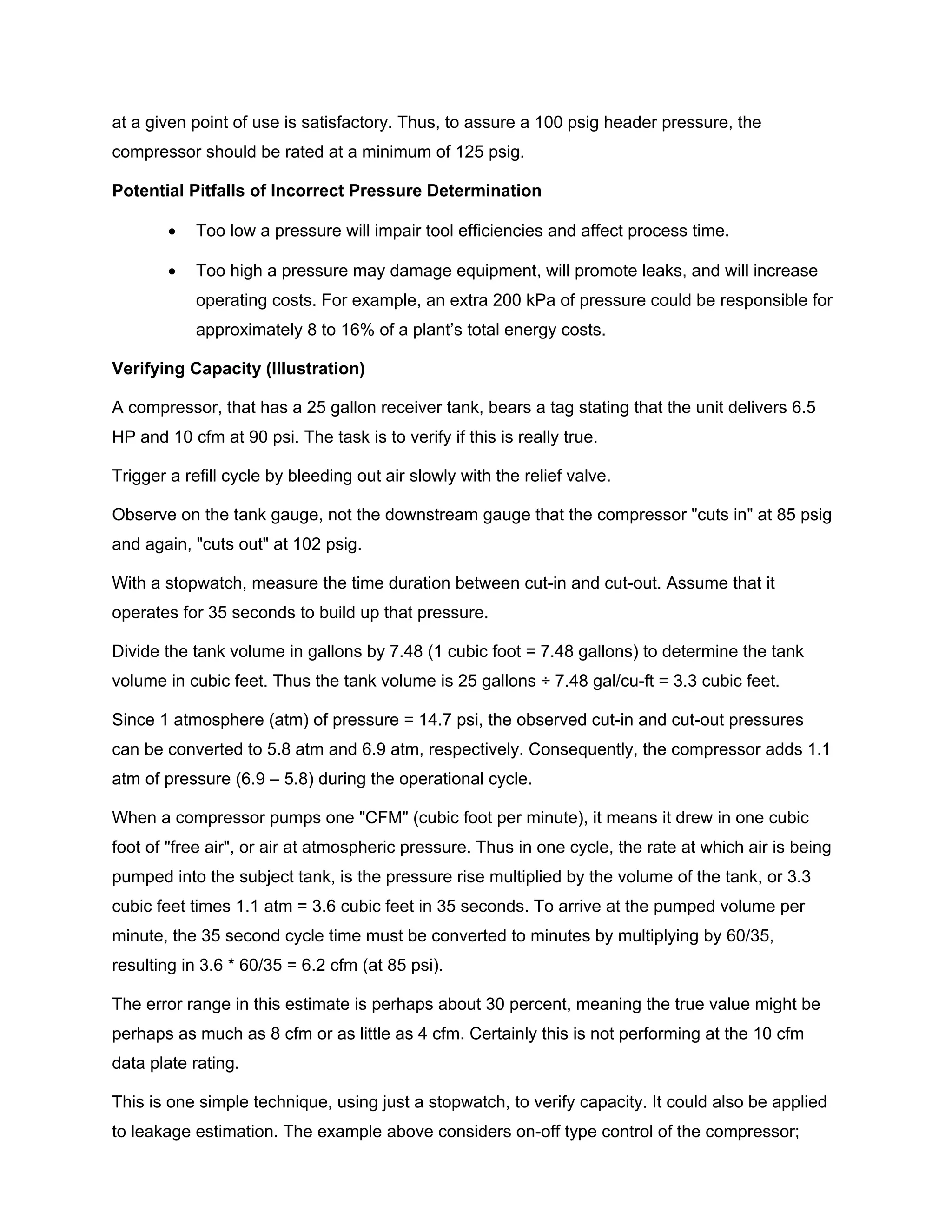 at a given point of use is satisfactory. Thus, to assure a 100 psig header pressure, the
compressor should be rated at a minimum of 125 psig.
Potential Pitfalls of Incorrect Pressure Determination
• Too low a pressure will impair tool efficiencies and affect process time.
• Too high a pressure may damage equipment, will promote leaks, and will increase
operating costs. For example, an extra 200 kPa of pressure could be responsible for
approximately 8 to 16% of a plant’s total energy costs.
Verifying Capacity (Illustration)
A compressor, that has a 25 gallon receiver tank, bears a tag stating that the unit delivers 6.5
HP and 10 cfm at 90 psi. The task is to verify if this is really true.
Trigger a refill cycle by bleeding out air slowly with the relief valve.
Observe on the tank gauge, not the downstream gauge that the compressor "cuts in" at 85 psig
and again, "cuts out" at 102 psig.
With a stopwatch, measure the time duration between cut-in and cut-out. Assume that it
operates for 35 seconds to build up that pressure.
Divide the tank volume in gallons by 7.48 (1 cubic foot = 7.48 gallons) to determine the tank
volume in cubic feet. Thus the tank volume is 25 gallons ÷ 7.48 gal/cu-ft = 3.3 cubic feet.
Since 1 atmosphere (atm) of pressure = 14.7 psi, the observed cut-in and cut-out pressures
can be converted to 5.8 atm and 6.9 atm, respectively. Consequently, the compressor adds 1.1
atm of pressure (6.9 – 5.8) during the operational cycle.
When a compressor pumps one "CFM" (cubic foot per minute), it means it drew in one cubic
foot of "free air", or air at atmospheric pressure. Thus in one cycle, the rate at which air is being
pumped into the subject tank, is the pressure rise multiplied by the volume of the tank, or 3.3
cubic feet times 1.1 atm = 3.6 cubic feet in 35 seconds. To arrive at the pumped volume per
minute, the 35 second cycle time must be converted to minutes by multiplying by 60/35,
resulting in 3.6 * 60/35 = 6.2 cfm (at 85 psi).
The error range in this estimate is perhaps about 30 percent, meaning the true value might be
perhaps as much as 8 cfm or as little as 4 cfm. Certainly this is not performing at the 10 cfm
data plate rating.
This is one simple technique, using just a stopwatch, to verify capacity. It could also be applied
to leakage estimation. The example above considers on-off type control of the compressor;
 