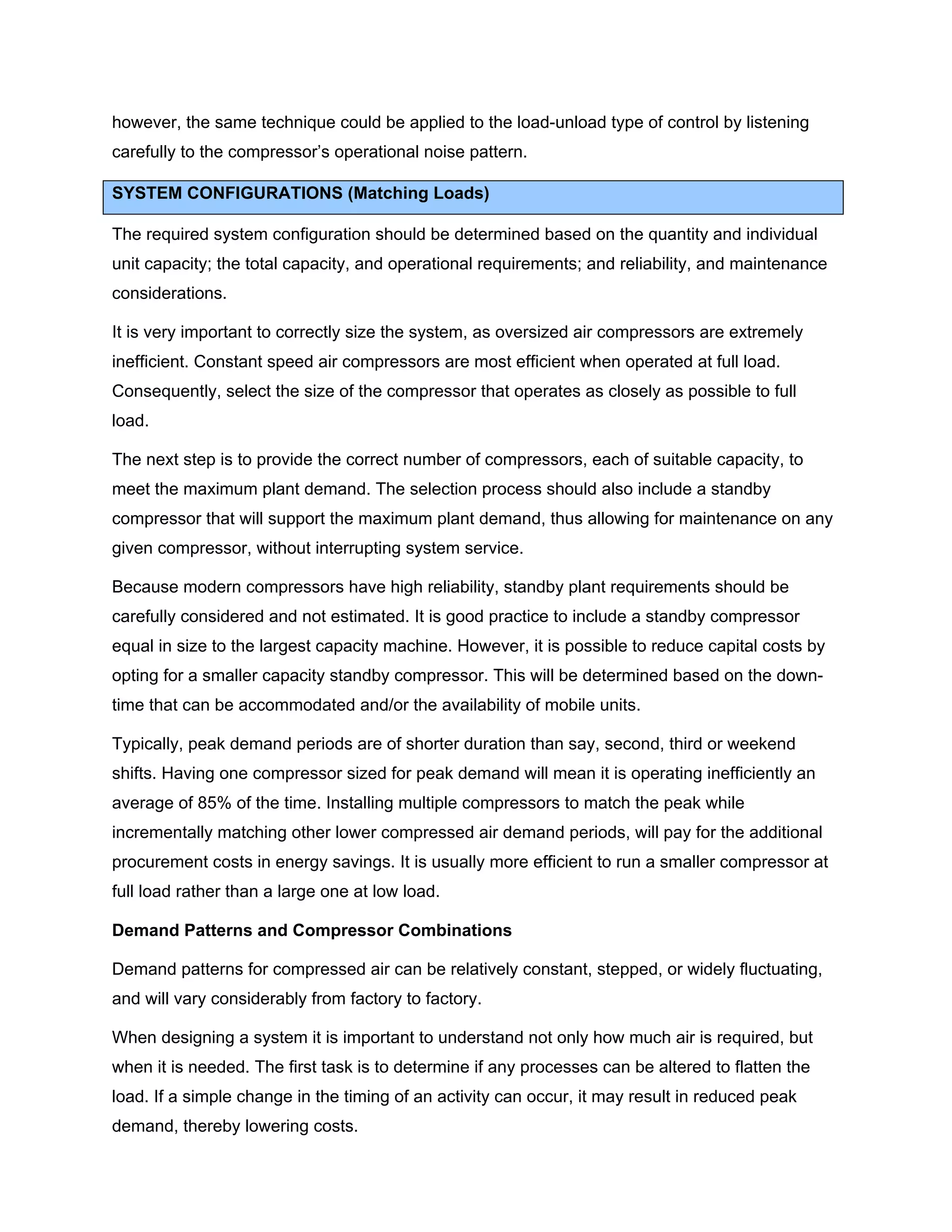 however, the same technique could be applied to the load-unload type of control by listening
carefully to the compressor’s operational noise pattern.
SYSTEM CONFIGURATIONS (Matching Loads)
The required system configuration should be determined based on the quantity and individual
unit capacity; the total capacity, and operational requirements; and reliability, and maintenance
considerations.
It is very important to correctly size the system, as oversized air compressors are extremely
inefficient. Constant speed air compressors are most efficient when operated at full load.
Consequently, select the size of the compressor that operates as closely as possible to full
load.
The next step is to provide the correct number of compressors, each of suitable capacity, to
meet the maximum plant demand. The selection process should also include a standby
compressor that will support the maximum plant demand, thus allowing for maintenance on any
given compressor, without interrupting system service.
Because modern compressors have high reliability, standby plant requirements should be
carefully considered and not estimated. It is good practice to include a standby compressor
equal in size to the largest capacity machine. However, it is possible to reduce capital costs by
opting for a smaller capacity standby compressor. This will be determined based on the down-
time that can be accommodated and/or the availability of mobile units.
Typically, peak demand periods are of shorter duration than say, second, third or weekend
shifts. Having one compressor sized for peak demand will mean it is operating inefficiently an
average of 85% of the time. Installing multiple compressors to match the peak while
incrementally matching other lower compressed air demand periods, will pay for the additional
procurement costs in energy savings. It is usually more efficient to run a smaller compressor at
full load rather than a large one at low load.
Demand Patterns and Compressor Combinations
Demand patterns for compressed air can be relatively constant, stepped, or widely fluctuating,
and will vary considerably from factory to factory.
When designing a system it is important to understand not only how much air is required, but
when it is needed. The first task is to determine if any processes can be altered to flatten the
load. If a simple change in the timing of an activity can occur, it may result in reduced peak
demand, thereby lowering costs.
 