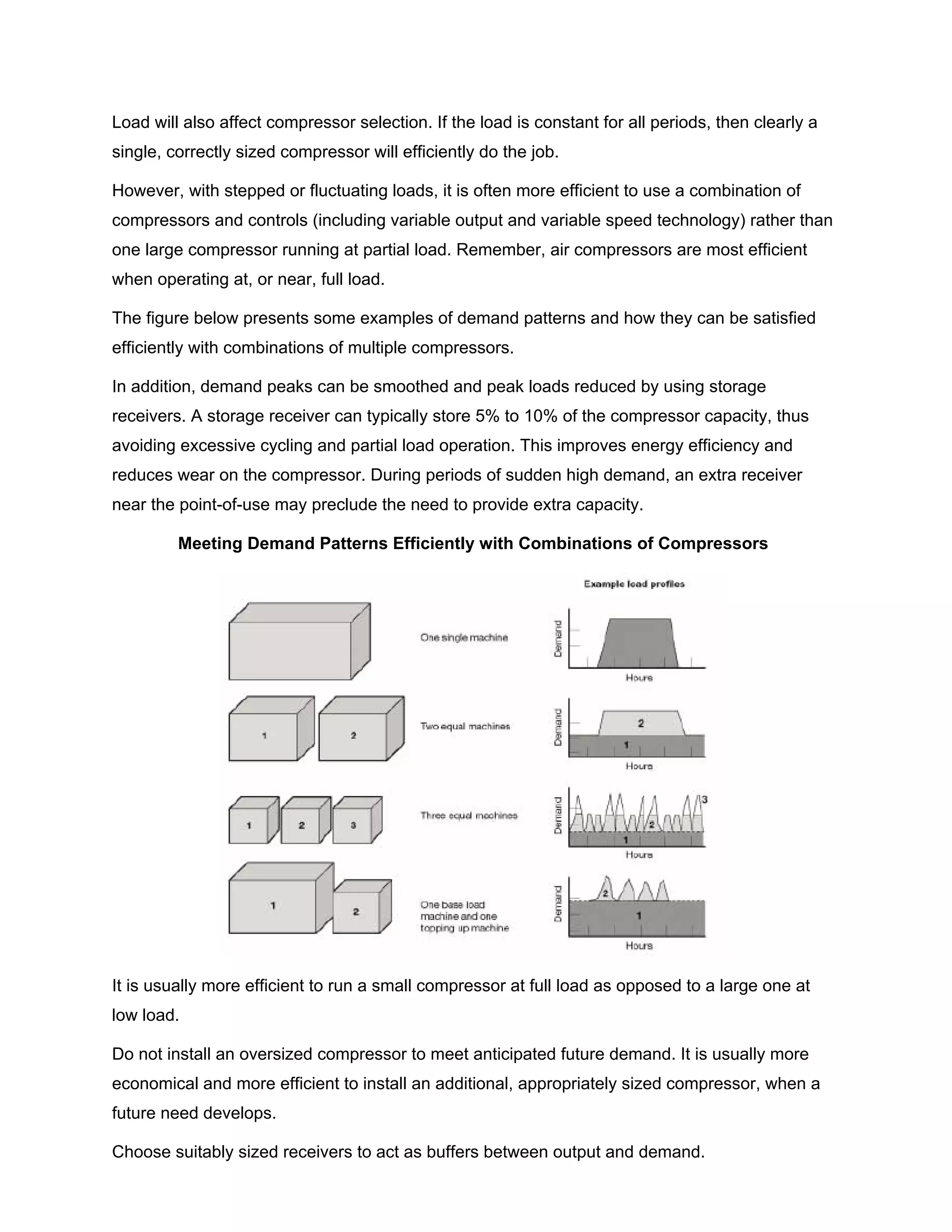 Load will also affect compressor selection. If the load is constant for all periods, then clearly a
single, correctly sized compressor will efficiently do the job.
However, with stepped or fluctuating loads, it is often more efficient to use a combination of
compressors and controls (including variable output and variable speed technology) rather than
one large compressor running at partial load. Remember, air compressors are most efficient
when operating at, or near, full load.
The figure below presents some examples of demand patterns and how they can be satisfied
efficiently with combinations of multiple compressors.
In addition, demand peaks can be smoothed and peak loads reduced by using storage
receivers. A storage receiver can typically store 5% to 10% of the compressor capacity, thus
avoiding excessive cycling and partial load operation. This improves energy efficiency and
reduces wear on the compressor. During periods of sudden high demand, an extra receiver
near the point-of-use may preclude the need to provide extra capacity.
Meeting Demand Patterns Efficiently with Combinations of Compressors
It is usually more efficient to run a small compressor at full load as opposed to a large one at
low load.
Do not install an oversized compressor to meet anticipated future demand. It is usually more
economical and more efficient to install an additional, appropriately sized compressor, when a
future need develops.
Choose suitably sized receivers to act as buffers between output and demand.
 