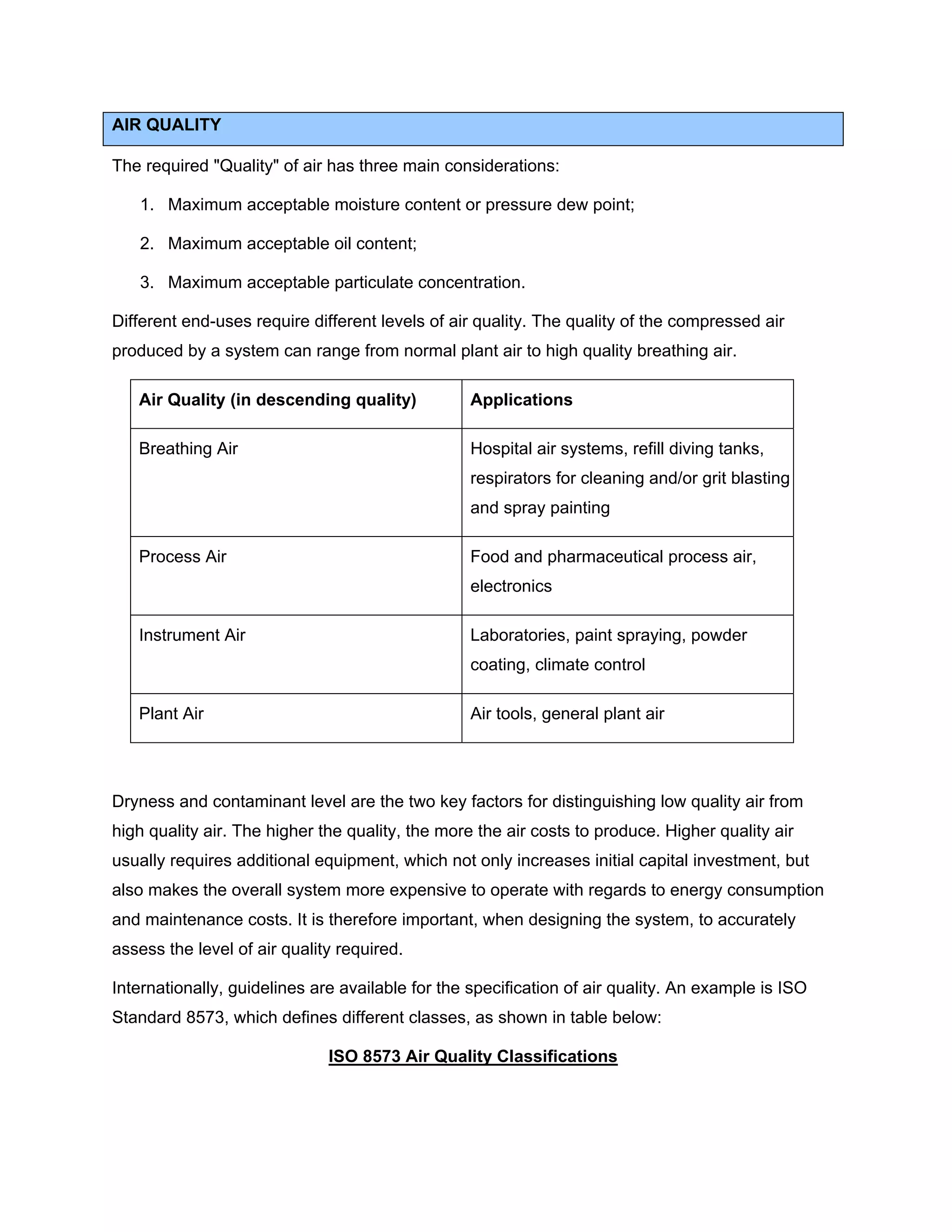 AIR QUALITY
The required "Quality" of air has three main considerations:
1. Maximum acceptable moisture content or pressure dew point;
2. Maximum acceptable oil content;
3. Maximum acceptable particulate concentration.
Different end-uses require different levels of air quality. The quality of the compressed air
produced by a system can range from normal plant air to high quality breathing air.
Air Quality (in descending quality) Applications
Breathing Air Hospital air systems, refill diving tanks,
respirators for cleaning and/or grit blasting
and spray painting
Process Air Food and pharmaceutical process air,
electronics
Instrument Air Laboratories, paint spraying, powder
coating, climate control
Plant Air Air tools, general plant air
Dryness and contaminant level are the two key factors for distinguishing low quality air from
high quality air. The higher the quality, the more the air costs to produce. Higher quality air
usually requires additional equipment, which not only increases initial capital investment, but
also makes the overall system more expensive to operate with regards to energy consumption
and maintenance costs. It is therefore important, when designing the system, to accurately
assess the level of air quality required.
Internationally, guidelines are available for the specification of air quality. An example is ISO
Standard 8573, which defines different classes, as shown in table below:
ISO 8573 Air Quality Classifications
 