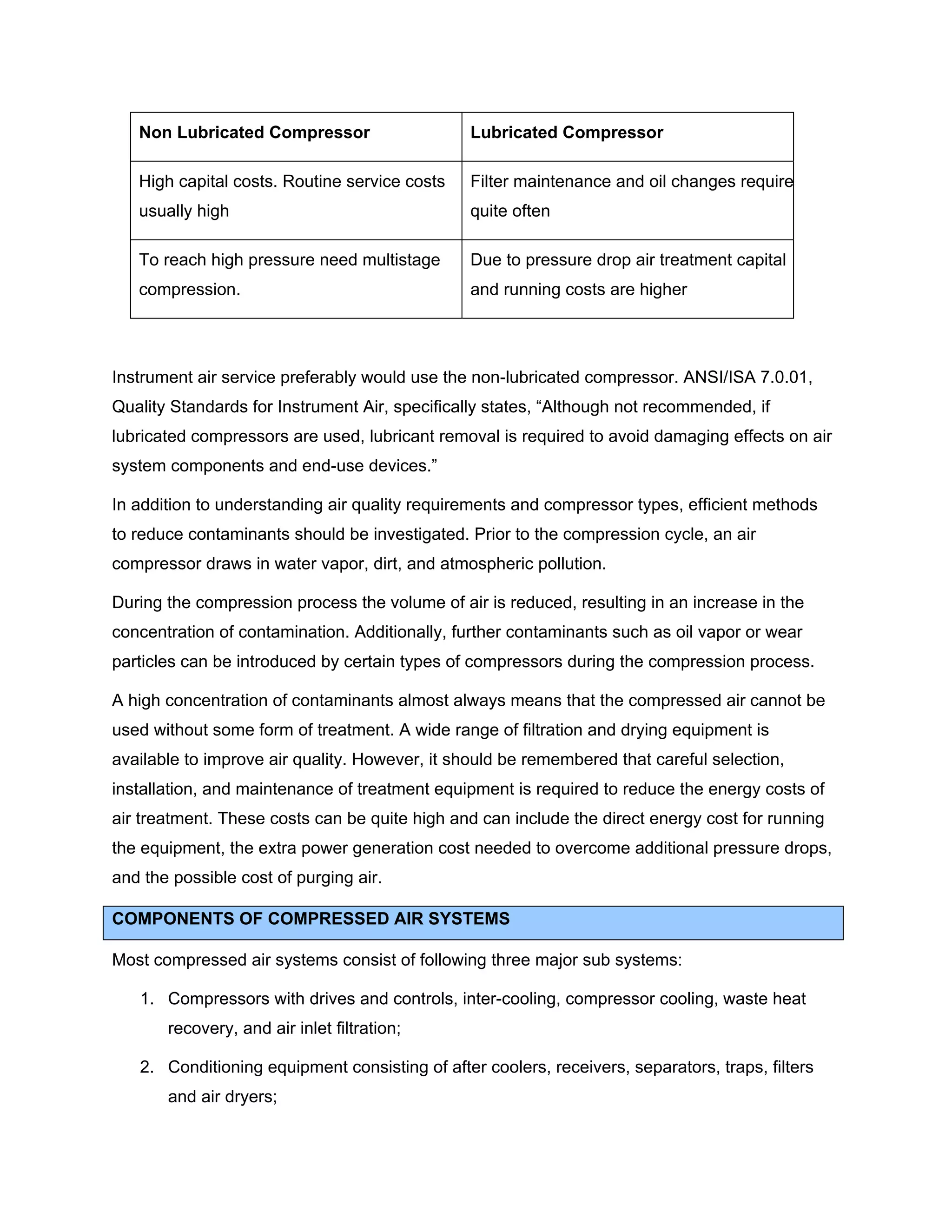 Non Lubricated Compressor Lubricated Compressor
High capital costs. Routine service costs
usually high
Filter maintenance and oil changes require
quite often
To reach high pressure need multistage
compression.
Due to pressure drop air treatment capital
and running costs are higher
Instrument air service preferably would use the non-lubricated compressor. ANSI/ISA 7.0.01,
Quality Standards for Instrument Air, specifically states, “Although not recommended, if
lubricated compressors are used, lubricant removal is required to avoid damaging effects on air
system components and end-use devices.”
In addition to understanding air quality requirements and compressor types, efficient methods
to reduce contaminants should be investigated. Prior to the compression cycle, an air
compressor draws in water vapor, dirt, and atmospheric pollution.
During the compression process the volume of air is reduced, resulting in an increase in the
concentration of contamination. Additionally, further contaminants such as oil vapor or wear
particles can be introduced by certain types of compressors during the compression process.
A high concentration of contaminants almost always means that the compressed air cannot be
used without some form of treatment. A wide range of filtration and drying equipment is
available to improve air quality. However, it should be remembered that careful selection,
installation, and maintenance of treatment equipment is required to reduce the energy costs of
air treatment. These costs can be quite high and can include the direct energy cost for running
the equipment, the extra power generation cost needed to overcome additional pressure drops,
and the possible cost of purging air.
COMPONENTS OF COMPRESSED AIR SYSTEMS
Most compressed air systems consist of following three major sub systems:
1. Compressors with drives and controls, inter-cooling, compressor cooling, waste heat
recovery, and air inlet filtration;
2. Conditioning equipment consisting of after coolers, receivers, separators, traps, filters
and air dryers;
 