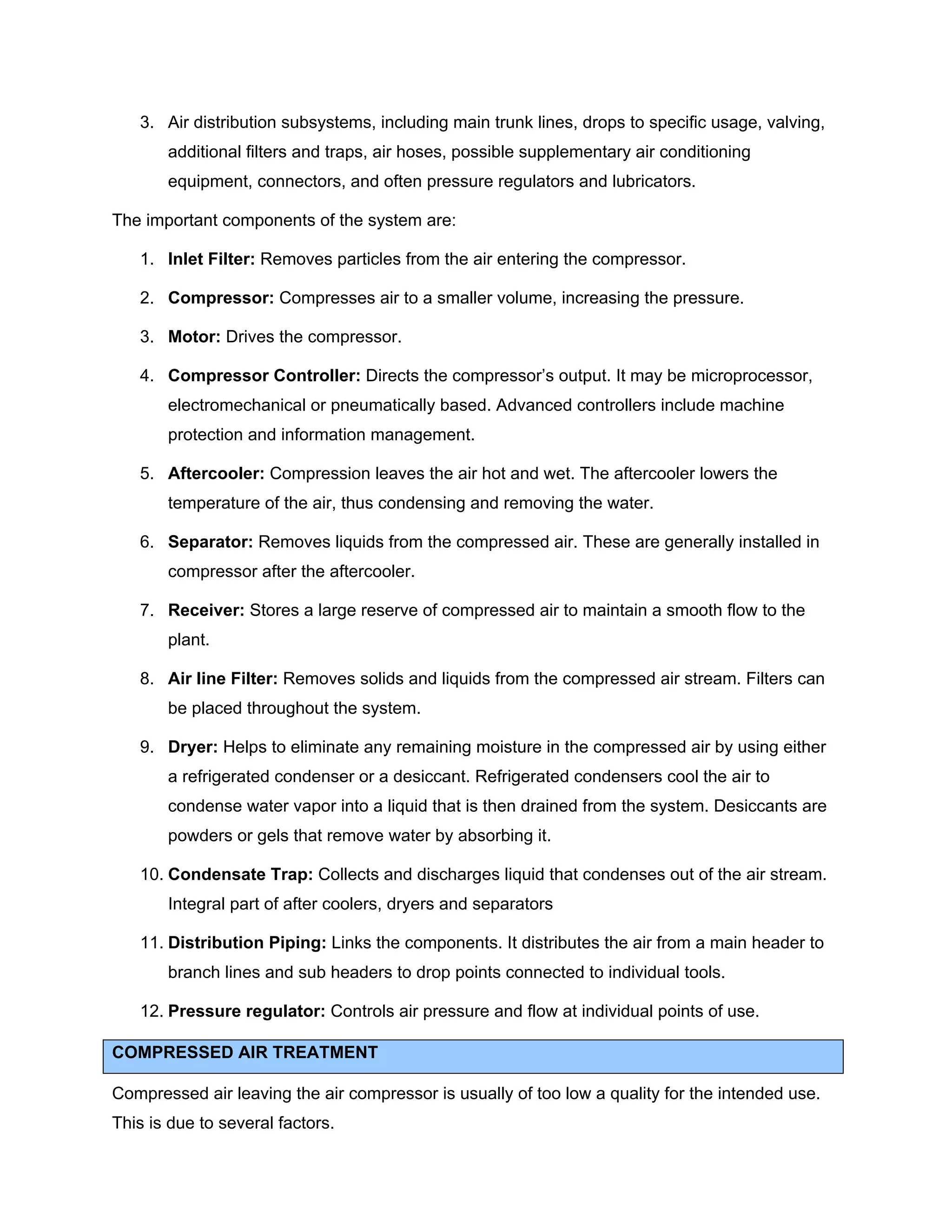 3. Air distribution subsystems, including main trunk lines, drops to specific usage, valving,
additional filters and traps, air hoses, possible supplementary air conditioning
equipment, connectors, and often pressure regulators and lubricators.
The important components of the system are:
1. Inlet Filter: Removes particles from the air entering the compressor.
2. Compressor: Compresses air to a smaller volume, increasing the pressure.
3. Motor: Drives the compressor.
4. Compressor Controller: Directs the compressor’s output. It may be microprocessor,
electromechanical or pneumatically based. Advanced controllers include machine
protection and information management.
5. Aftercooler: Compression leaves the air hot and wet. The aftercooler lowers the
temperature of the air, thus condensing and removing the water.
6. Separator: Removes liquids from the compressed air. These are generally installed in
compressor after the aftercooler.
7. Receiver: Stores a large reserve of compressed air to maintain a smooth flow to the
plant.
8. Air line Filter: Removes solids and liquids from the compressed air stream. Filters can
be placed throughout the system.
9. Dryer: Helps to eliminate any remaining moisture in the compressed air by using either
a refrigerated condenser or a desiccant. Refrigerated condensers cool the air to
condense water vapor into a liquid that is then drained from the system. Desiccants are
powders or gels that remove water by absorbing it.
10. Condensate Trap: Collects and discharges liquid that condenses out of the air stream.
Integral part of after coolers, dryers and separators
11. Distribution Piping: Links the components. It distributes the air from a main header to
branch lines and sub headers to drop points connected to individual tools.
12. Pressure regulator: Controls air pressure and flow at individual points of use.
COMPRESSED AIR TREATMENT
Compressed air leaving the air compressor is usually of too low a quality for the intended use.
This is due to several factors.
 
