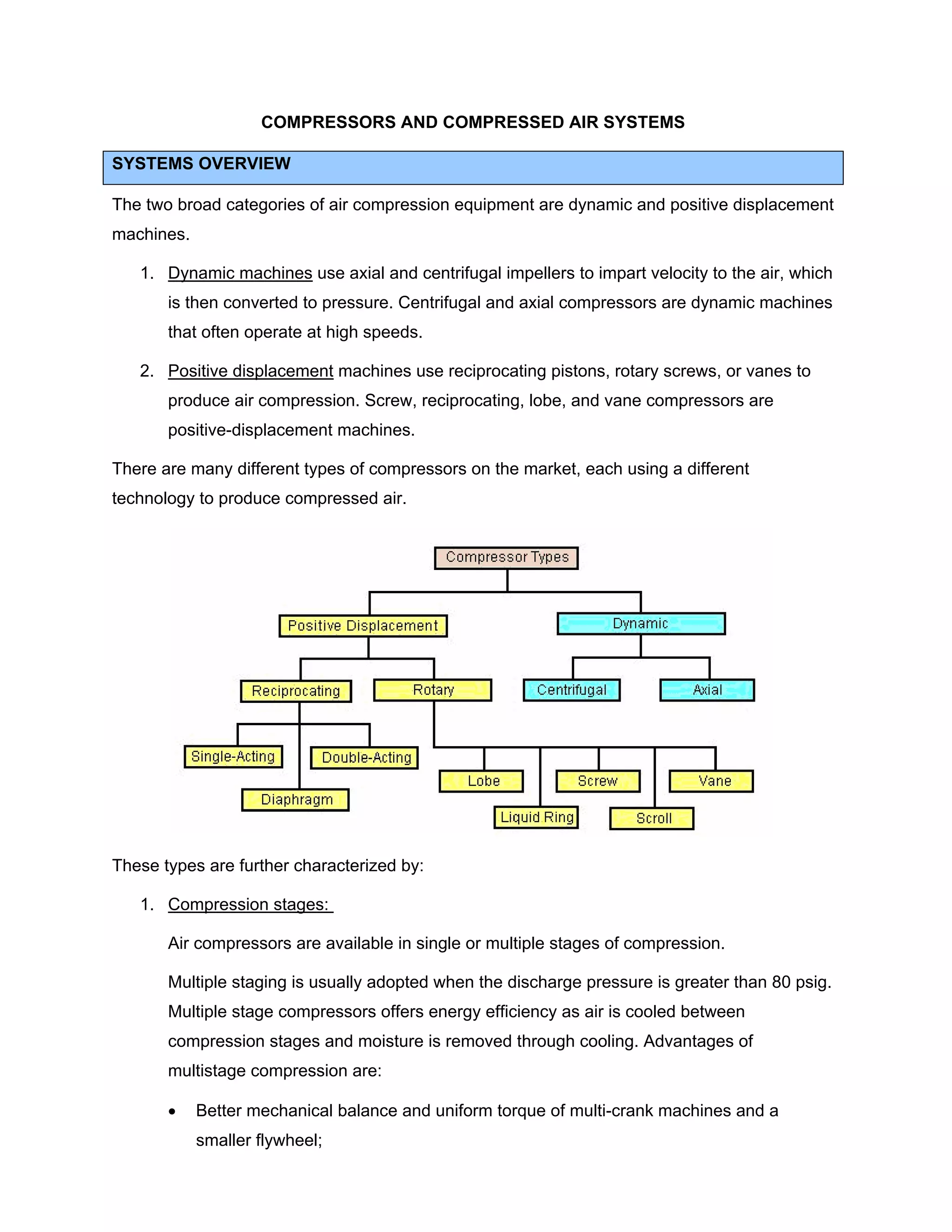 COMPRESSORS AND COMPRESSED AIR SYSTEMS
SYSTEMS OVERVIEW
The two broad categories of air compression equipment are dynamic and positive displacement
machines.
1. Dynamic machines use axial and centrifugal impellers to impart velocity to the air, which
is then converted to pressure. Centrifugal and axial compressors are dynamic machines
that often operate at high speeds.
2. Positive displacement machines use reciprocating pistons, rotary screws, or vanes to
produce air compression. Screw, reciprocating, lobe, and vane compressors are
positive-displacement machines.
There are many different types of compressors on the market, each using a different
technology to produce compressed air.
These types are further characterized by:
1. Compression stages:
Air compressors are available in single or multiple stages of compression.
Multiple staging is usually adopted when the discharge pressure is greater than 80 psig.
Multiple stage compressors offers energy efficiency as air is cooled between
compression stages and moisture is removed through cooling. Advantages of
multistage compression are:
• Better mechanical balance and uniform torque of multi-crank machines and a
smaller flywheel;
 