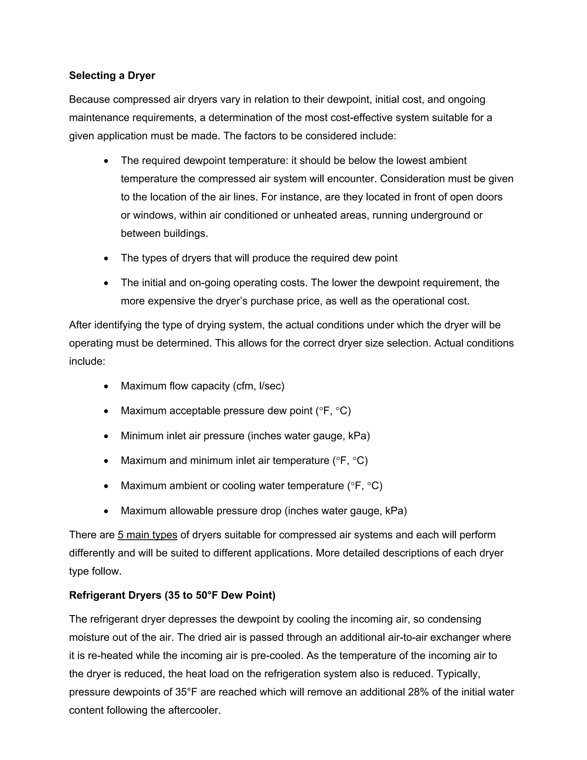 Selecting a Dryer
Because compressed air dryers vary in relation to their dewpoint, initial cost, and ongoing
maintenance requirements, a determination of the most cost-effective system suitable for a
given application must be made. The factors to be considered include:
• The required dewpoint temperature: it should be below the lowest ambient
temperature the compressed air system will encounter. Consideration must be given
to the location of the air lines. For instance, are they located in front of open doors
or windows, within air conditioned or unheated areas, running underground or
between buildings.
• The types of dryers that will produce the required dew point
• The initial and on-going operating costs. The lower the dewpoint requirement, the
more expensive the dryer’s purchase price, as well as the operational cost.
After identifying the type of drying system, the actual conditions under which the dryer will be
operating must be determined. This allows for the correct dryer size selection. Actual conditions
include:
• Maximum flow capacity (cfm, l/sec)
• Maximum acceptable pressure dew point (°F, °C)
• Minimum inlet air pressure (inches water gauge, kPa)
• Maximum and minimum inlet air temperature (°F, °C)
• Maximum ambient or cooling water temperature (°F, °C)
• Maximum allowable pressure drop (inches water gauge, kPa)
There are 5 main types of dryers suitable for compressed air systems and each will perform
differently and will be suited to different applications. More detailed descriptions of each dryer
type follow.
Refrigerant Dryers (35 to 50°F Dew Point)
The refrigerant dryer depresses the dewpoint by cooling the incoming air, so condensing
moisture out of the air. The dried air is passed through an additional air-to-air exchanger where
it is re-heated while the incoming air is pre-cooled. As the temperature of the incoming air to
the dryer is reduced, the heat load on the refrigeration system also is reduced. Typically,
pressure dewpoints of 35°F are reached which will remove an additional 28% of the initial water
content following the aftercooler.
 