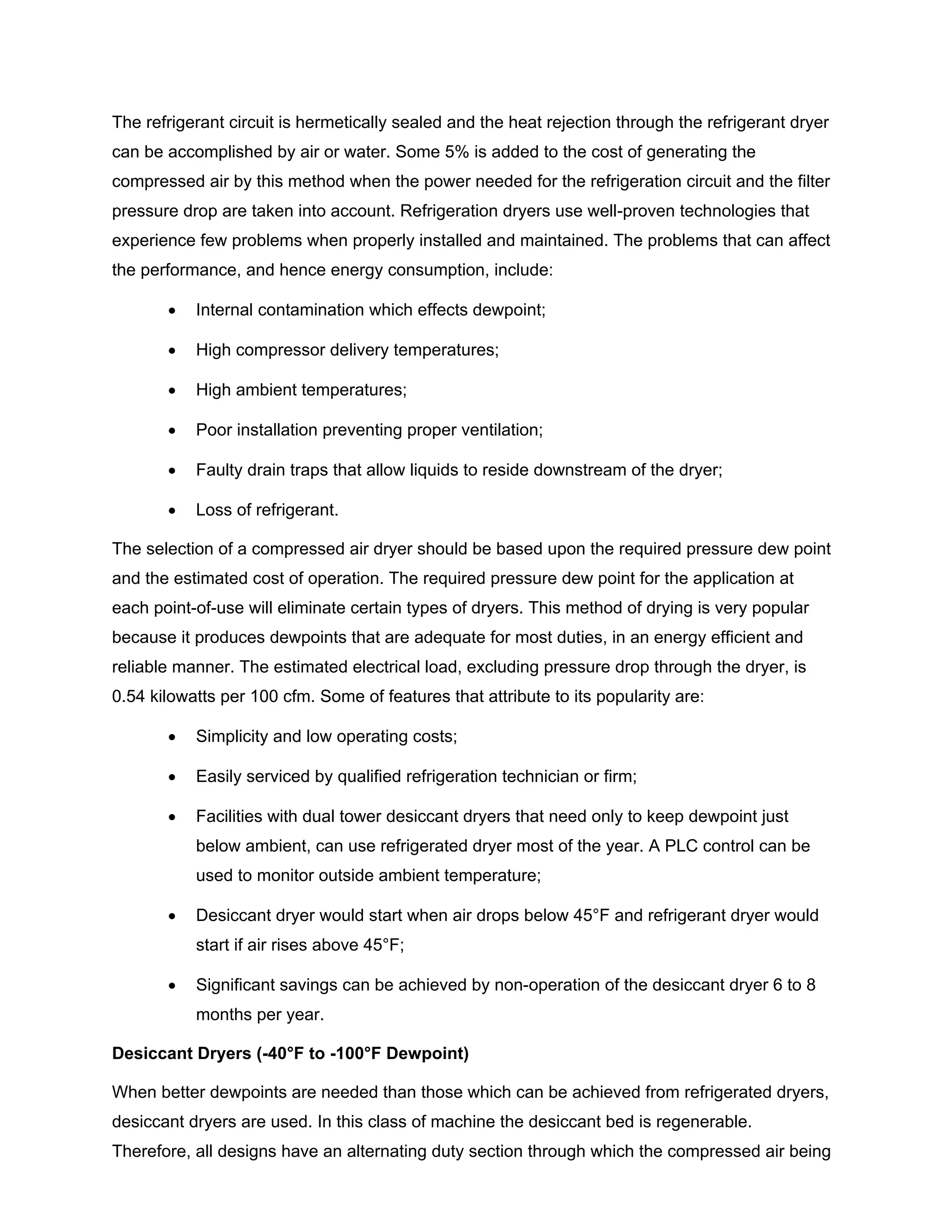 The refrigerant circuit is hermetically sealed and the heat rejection through the refrigerant dryer
can be accomplished by air or water. Some 5% is added to the cost of generating the
compressed air by this method when the power needed for the refrigeration circuit and the filter
pressure drop are taken into account. Refrigeration dryers use well-proven technologies that
experience few problems when properly installed and maintained. The problems that can affect
the performance, and hence energy consumption, include:
• Internal contamination which effects dewpoint;
• High compressor delivery temperatures;
• High ambient temperatures;
• Poor installation preventing proper ventilation;
• Faulty drain traps that allow liquids to reside downstream of the dryer;
• Loss of refrigerant.
The selection of a compressed air dryer should be based upon the required pressure dew point
and the estimated cost of operation. The required pressure dew point for the application at
each point-of-use will eliminate certain types of dryers. This method of drying is very popular
because it produces dewpoints that are adequate for most duties, in an energy efficient and
reliable manner. The estimated electrical load, excluding pressure drop through the dryer, is
0.54 kilowatts per 100 cfm. Some of features that attribute to its popularity are:
• Simplicity and low operating costs;
• Easily serviced by qualified refrigeration technician or firm;
• Facilities with dual tower desiccant dryers that need only to keep dewpoint just
below ambient, can use refrigerated dryer most of the year. A PLC control can be
used to monitor outside ambient temperature;
• Desiccant dryer would start when air drops below 45°F and refrigerant dryer would
start if air rises above 45°F;
• Significant savings can be achieved by non-operation of the desiccant dryer 6 to 8
months per year.
Desiccant Dryers (-40°F to -100°F Dewpoint)
When better dewpoints are needed than those which can be achieved from refrigerated dryers,
desiccant dryers are used. In this class of machine the desiccant bed is regenerable.
Therefore, all designs have an alternating duty section through which the compressed air being
 