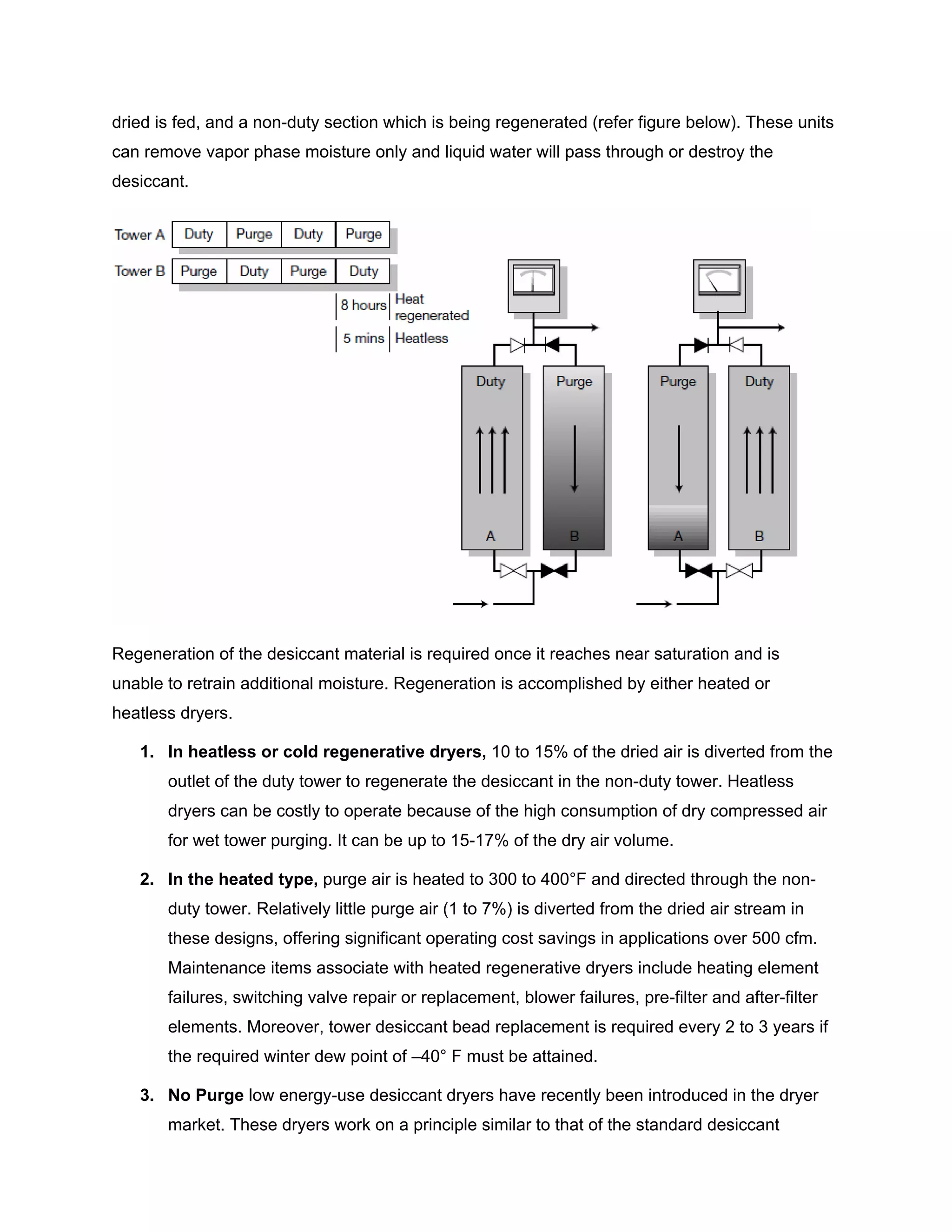 dried is fed, and a non-duty section which is being regenerated (refer figure below). These units
can remove vapor phase moisture only and liquid water will pass through or destroy the
desiccant.
Regeneration of the desiccant material is required once it reaches near saturation and is
unable to retrain additional moisture. Regeneration is accomplished by either heated or
heatless dryers.
1. In heatless or cold regenerative dryers, 10 to 15% of the dried air is diverted from the
outlet of the duty tower to regenerate the desiccant in the non-duty tower. Heatless
dryers can be costly to operate because of the high consumption of dry compressed air
for wet tower purging. It can be up to 15-17% of the dry air volume.
2. In the heated type, purge air is heated to 300 to 400°F and directed through the non-
duty tower. Relatively little purge air (1 to 7%) is diverted from the dried air stream in
these designs, offering significant operating cost savings in applications over 500 cfm.
Maintenance items associate with heated regenerative dryers include heating element
failures, switching valve repair or replacement, blower failures, pre-filter and after-filter
elements. Moreover, tower desiccant bead replacement is required every 2 to 3 years if
the required winter dew point of –40° F must be attained.
3. No Purge low energy-use desiccant dryers have recently been introduced in the dryer
market. These dryers work on a principle similar to that of the standard desiccant
 