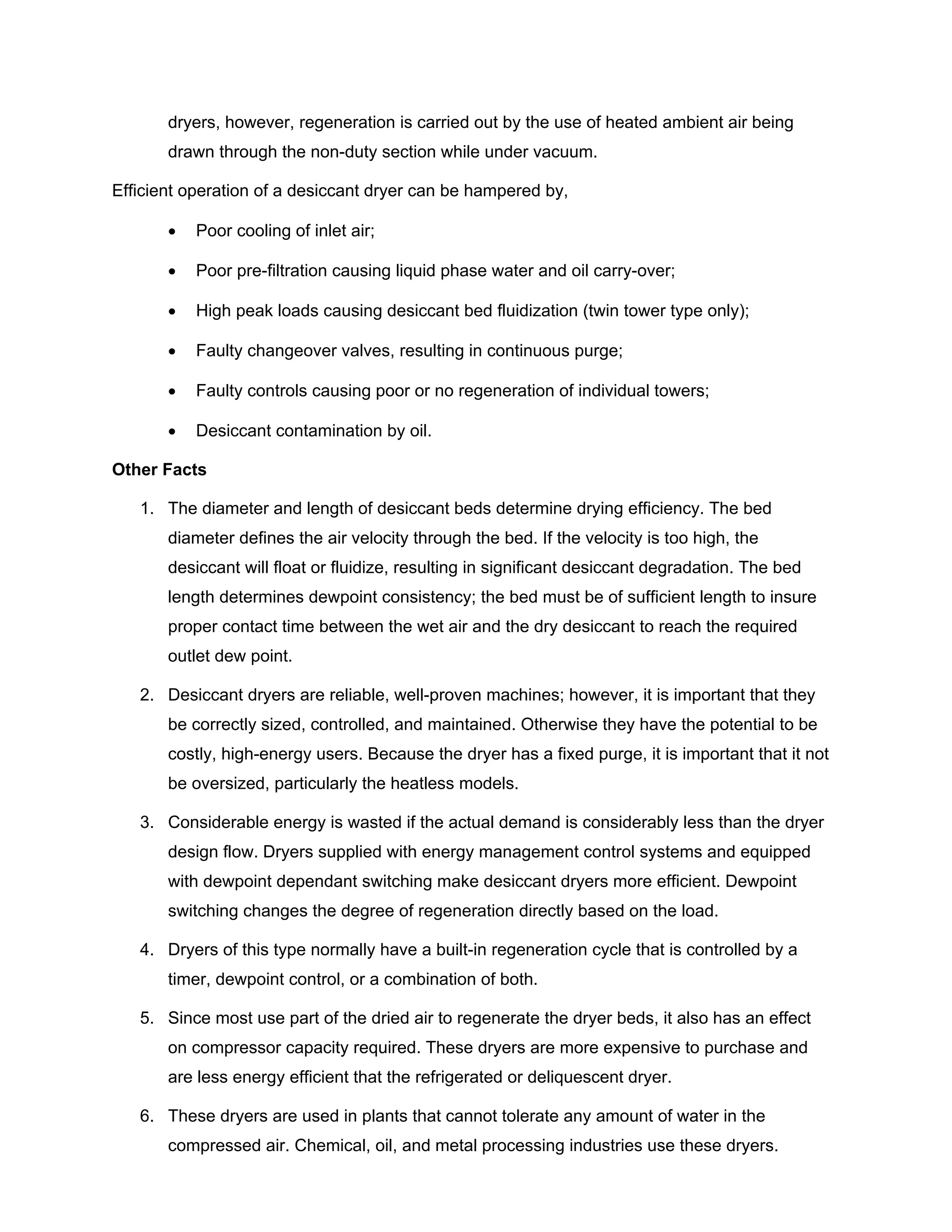dryers, however, regeneration is carried out by the use of heated ambient air being
drawn through the non-duty section while under vacuum.
Efficient operation of a desiccant dryer can be hampered by,
• Poor cooling of inlet air;
• Poor pre-filtration causing liquid phase water and oil carry-over;
• High peak loads causing desiccant bed fluidization (twin tower type only);
• Faulty changeover valves, resulting in continuous purge;
• Faulty controls causing poor or no regeneration of individual towers;
• Desiccant contamination by oil.
Other Facts
1. The diameter and length of desiccant beds determine drying efficiency. The bed
diameter defines the air velocity through the bed. If the velocity is too high, the
desiccant will float or fluidize, resulting in significant desiccant degradation. The bed
length determines dewpoint consistency; the bed must be of sufficient length to insure
proper contact time between the wet air and the dry desiccant to reach the required
outlet dew point.
2. Desiccant dryers are reliable, well-proven machines; however, it is important that they
be correctly sized, controlled, and maintained. Otherwise they have the potential to be
costly, high-energy users. Because the dryer has a fixed purge, it is important that it not
be oversized, particularly the heatless models.
3. Considerable energy is wasted if the actual demand is considerably less than the dryer
design flow. Dryers supplied with energy management control systems and equipped
with dewpoint dependant switching make desiccant dryers more efficient. Dewpoint
switching changes the degree of regeneration directly based on the load.
4. Dryers of this type normally have a built-in regeneration cycle that is controlled by a
timer, dewpoint control, or a combination of both.
5. Since most use part of the dried air to regenerate the dryer beds, it also has an effect
on compressor capacity required. These dryers are more expensive to purchase and
are less energy efficient that the refrigerated or deliquescent dryer.
6. These dryers are used in plants that cannot tolerate any amount of water in the
compressed air. Chemical, oil, and metal processing industries use these dryers.
 