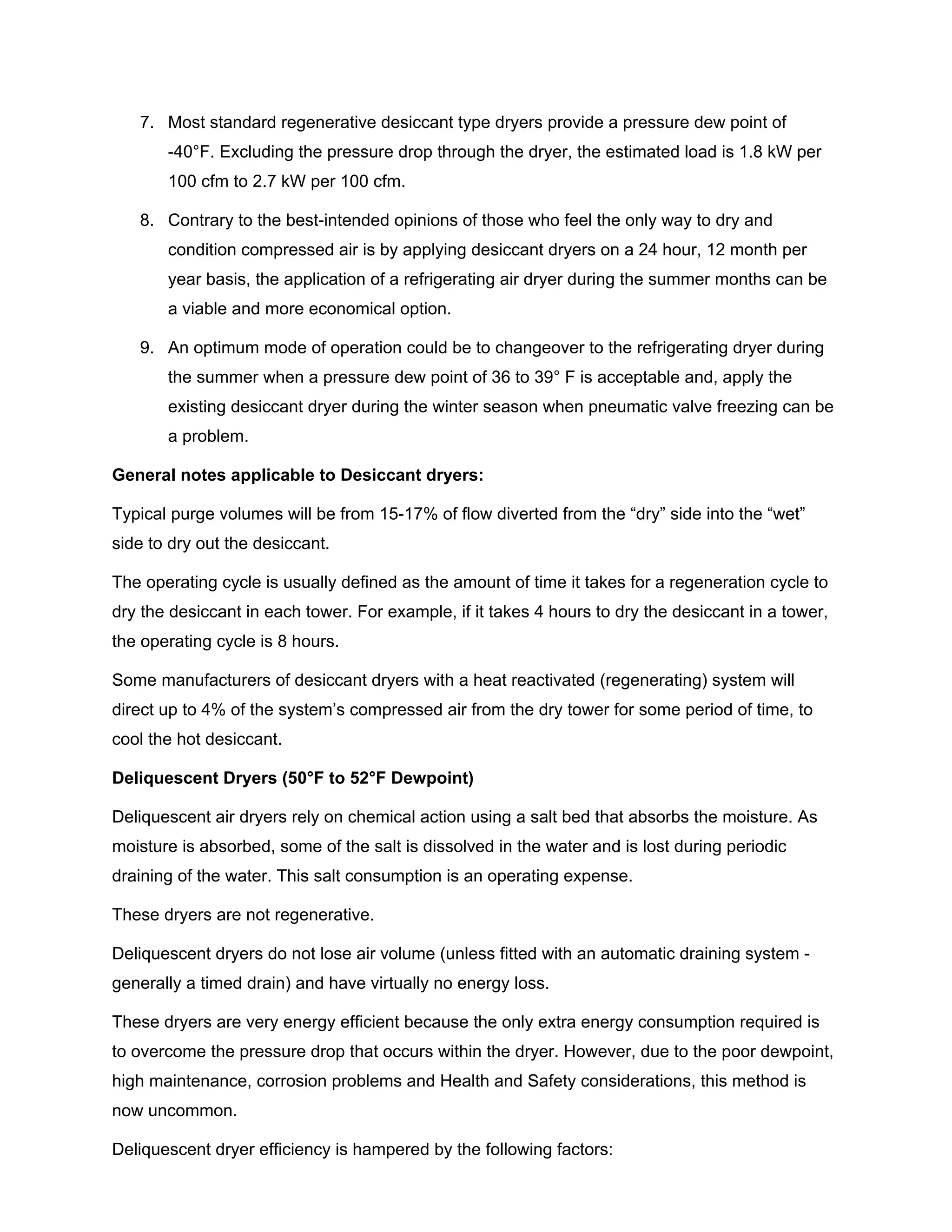 7. Most standard regenerative desiccant type dryers provide a pressure dew point of
-40°F. Excluding the pressure drop through the dryer, the estimated load is 1.8 kW per
100 cfm to 2.7 kW per 100 cfm.
8. Contrary to the best-intended opinions of those who feel the only way to dry and
condition compressed air is by applying desiccant dryers on a 24 hour, 12 month per
year basis, the application of a refrigerating air dryer during the summer months can be
a viable and more economical option.
9. An optimum mode of operation could be to changeover to the refrigerating dryer during
the summer when a pressure dew point of 36 to 39° F is acceptable and, apply the
existing desiccant dryer during the winter season when pneumatic valve freezing can be
a problem.
General notes applicable to Desiccant dryers:
Typical purge volumes will be from 15-17% of flow diverted from the “dry” side into the “wet”
side to dry out the desiccant.
The operating cycle is usually defined as the amount of time it takes for a regeneration cycle to
dry the desiccant in each tower. For example, if it takes 4 hours to dry the desiccant in a tower,
the operating cycle is 8 hours.
Some manufacturers of desiccant dryers with a heat reactivated (regenerating) system will
direct up to 4% of the system’s compressed air from the dry tower for some period of time, to
cool the hot desiccant.
Deliquescent Dryers (50°F to 52°F Dewpoint)
Deliquescent air dryers rely on chemical action using a salt bed that absorbs the moisture. As
moisture is absorbed, some of the salt is dissolved in the water and is lost during periodic
draining of the water. This salt consumption is an operating expense.
These dryers are not regenerative.
Deliquescent dryers do not lose air volume (unless fitted with an automatic draining system -
generally a timed drain) and have virtually no energy loss.
These dryers are very energy efficient because the only extra energy consumption required is
to overcome the pressure drop that occurs within the dryer. However, due to the poor dewpoint,
high maintenance, corrosion problems and Health and Safety considerations, this method is
now uncommon.
Deliquescent dryer efficiency is hampered by the following factors:
 