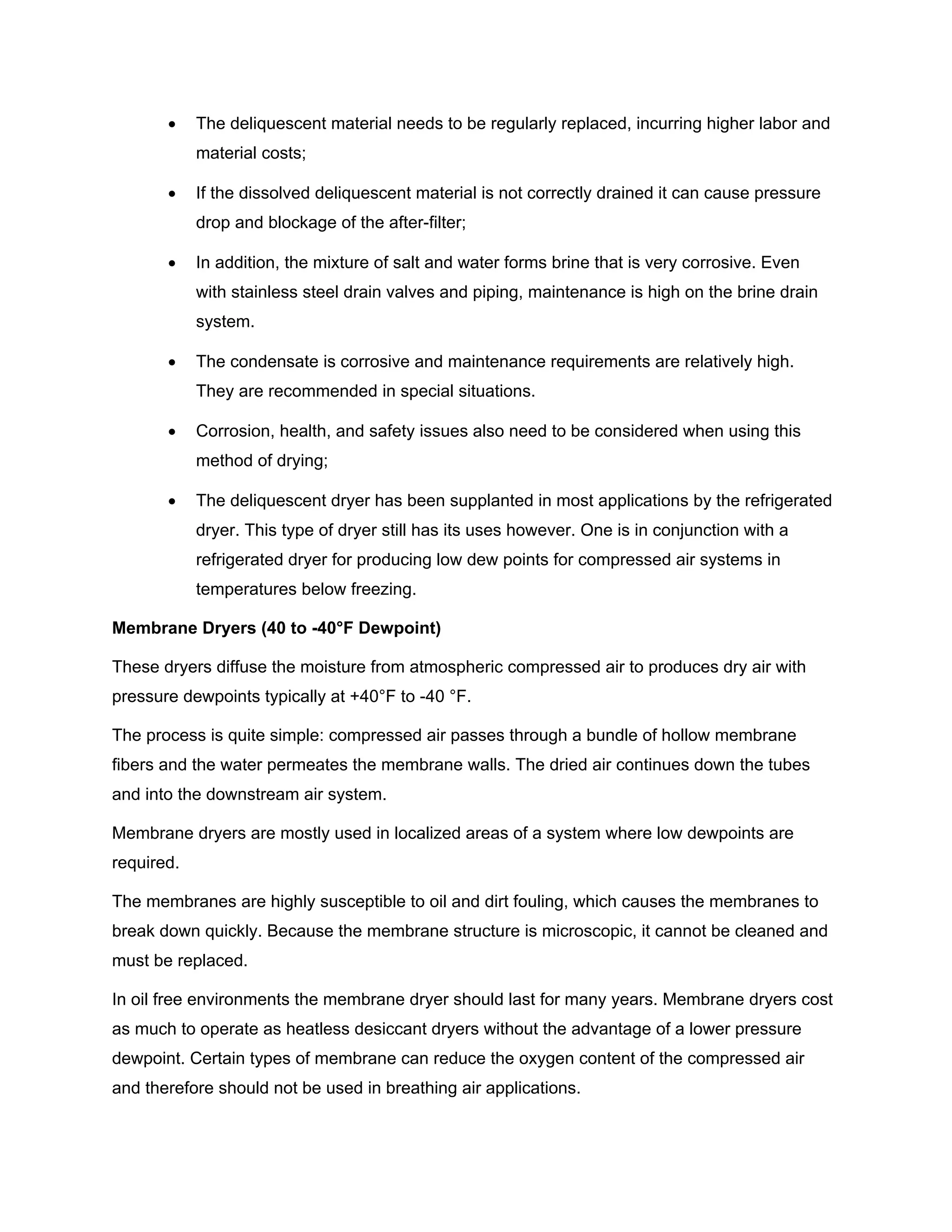 • The deliquescent material needs to be regularly replaced, incurring higher labor and
material costs;
• If the dissolved deliquescent material is not correctly drained it can cause pressure
drop and blockage of the after-filter;
• In addition, the mixture of salt and water forms brine that is very corrosive. Even
with stainless steel drain valves and piping, maintenance is high on the brine drain
system.
• The condensate is corrosive and maintenance requirements are relatively high.
They are recommended in special situations.
• Corrosion, health, and safety issues also need to be considered when using this
method of drying;
• The deliquescent dryer has been supplanted in most applications by the refrigerated
dryer. This type of dryer still has its uses however. One is in conjunction with a
refrigerated dryer for producing low dew points for compressed air systems in
temperatures below freezing.
Membrane Dryers (40 to -40°F Dewpoint)
These dryers diffuse the moisture from atmospheric compressed air to produces dry air with
pressure dewpoints typically at +40°F to -40 °F.
The process is quite simple: compressed air passes through a bundle of hollow membrane
fibers and the water permeates the membrane walls. The dried air continues down the tubes
and into the downstream air system.
Membrane dryers are mostly used in localized areas of a system where low dewpoints are
required.
The membranes are highly susceptible to oil and dirt fouling, which causes the membranes to
break down quickly. Because the membrane structure is microscopic, it cannot be cleaned and
must be replaced.
In oil free environments the membrane dryer should last for many years. Membrane dryers cost
as much to operate as heatless desiccant dryers without the advantage of a lower pressure
dewpoint. Certain types of membrane can reduce the oxygen content of the compressed air
and therefore should not be used in breathing air applications.
 