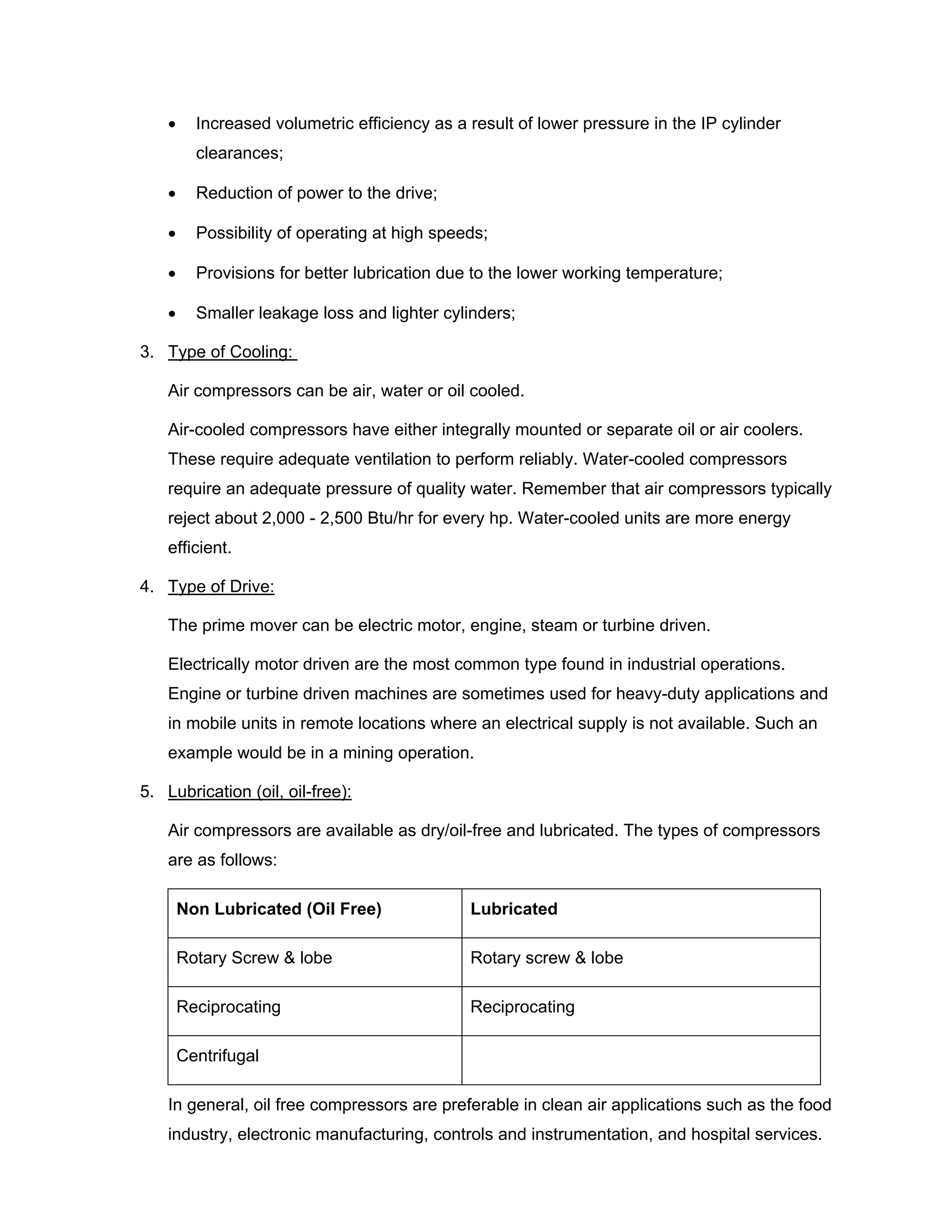 • Increased volumetric efficiency as a result of lower pressure in the IP cylinder
clearances;
• Reduction of power to the drive;
• Possibility of operating at high speeds;
• Provisions for better lubrication due to the lower working temperature;
• Smaller leakage loss and lighter cylinders;
3. Type of Cooling:
Air compressors can be air, water or oil cooled.
Air-cooled compressors have either integrally mounted or separate oil or air coolers.
These require adequate ventilation to perform reliably. Water-cooled compressors
require an adequate pressure of quality water. Remember that air compressors typically
reject about 2,000 - 2,500 Btu/hr for every hp. Water-cooled units are more energy
efficient.
4. Type of Drive:
The prime mover can be electric motor, engine, steam or turbine driven.
Electrically motor driven are the most common type found in industrial operations.
Engine or turbine driven machines are sometimes used for heavy-duty applications and
in mobile units in remote locations where an electrical supply is not available. Such an
example would be in a mining operation.
5. Lubrication (oil, oil-free):
Air compressors are available as dry/oil-free and lubricated. The types of compressors
are as follows:
Non Lubricated (Oil Free) Lubricated
Rotary Screw & lobe Rotary screw & lobe
Reciprocating Reciprocating
Centrifugal
In general, oil free compressors are preferable in clean air applications such as the food
industry, electronic manufacturing, controls and instrumentation, and hospital services.
 
