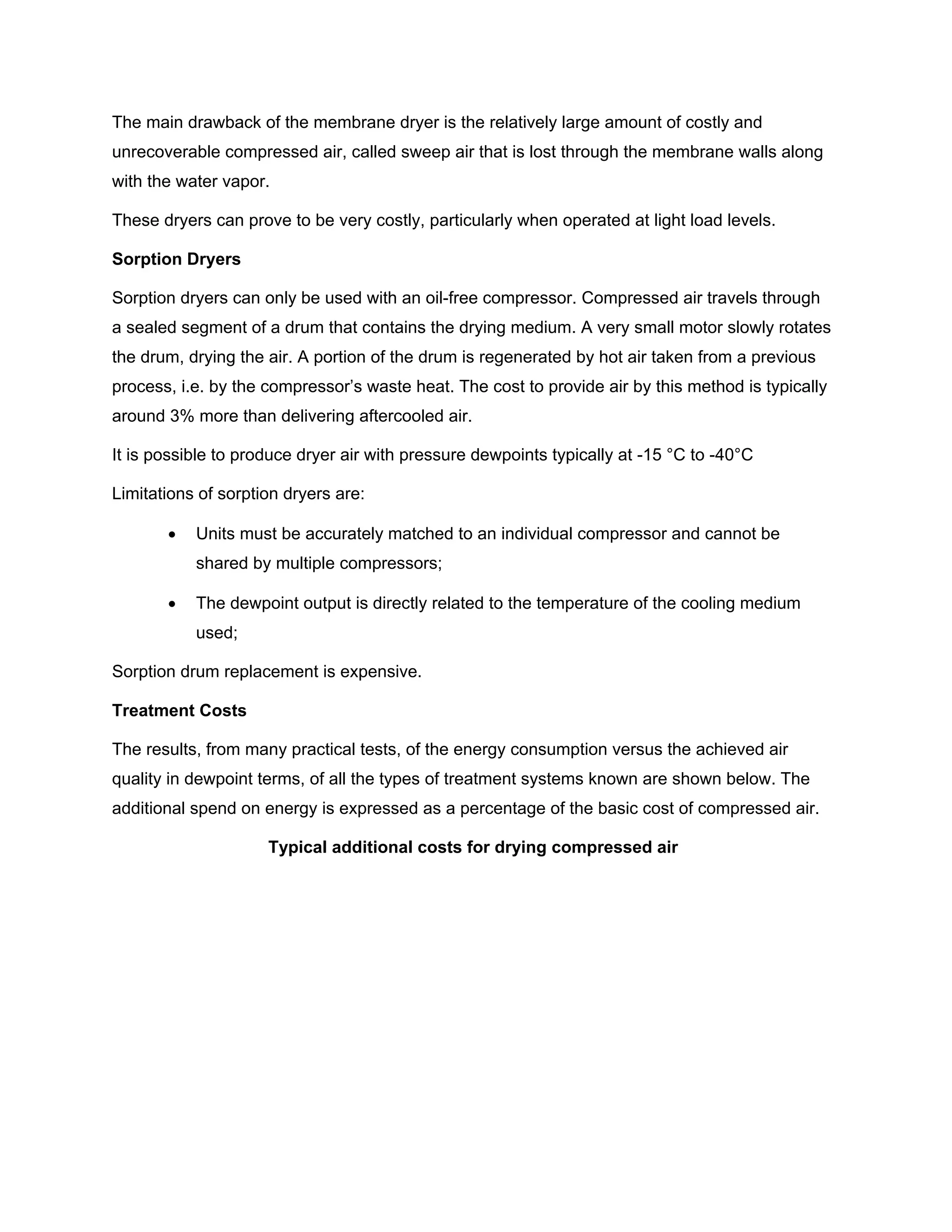 The main drawback of the membrane dryer is the relatively large amount of costly and
unrecoverable compressed air, called sweep air that is lost through the membrane walls along
with the water vapor.
These dryers can prove to be very costly, particularly when operated at light load levels.
Sorption Dryers
Sorption dryers can only be used with an oil-free compressor. Compressed air travels through
a sealed segment of a drum that contains the drying medium. A very small motor slowly rotates
the drum, drying the air. A portion of the drum is regenerated by hot air taken from a previous
process, i.e. by the compressor’s waste heat. The cost to provide air by this method is typically
around 3% more than delivering aftercooled air.
It is possible to produce dryer air with pressure dewpoints typically at -15 °C to -40°C
Limitations of sorption dryers are:
• Units must be accurately matched to an individual compressor and cannot be
shared by multiple compressors;
• The dewpoint output is directly related to the temperature of the cooling medium
used;
Sorption drum replacement is expensive.
Treatment Costs
The results, from many practical tests, of the energy consumption versus the achieved air
quality in dewpoint terms, of all the types of treatment systems known are shown below. The
additional spend on energy is expressed as a percentage of the basic cost of compressed air.
Typical additional costs for drying compressed air
 